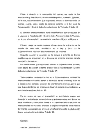 Existe el derecho a la suscripción del contrato por parte de los
arrendatarios y arrendatarias, el cual debe ser público, voluntario, y gratuito,
por lo que, los arrendadores que hagan caso omiso a la elaboración de un
contrato escrito, serán objeto de sanción conforme a la Ley para la
Regularización y Control de los Arrendamientos de Vivienda. Artículo 46.
El canon de arrendamiento se fijará de conformidad con lo dispuesto en
la Ley para la Regularización y Control de los Arrendamientos de Vivienda,
por lo que, el arrendatario y arrendataria no estará obligado u obligada a:
Primero, pagar un canon superior al que arroje la aplicación de la
fórmula del justo valor, establecido en la Ley y fijado por la
Superintendencia Nacional de Arrendamiento de Vivienda.
Segundo, aceptar la condición de la compra o arriendo de bienes
muebles que se encuentren en el área que se pretende arrendar, para la
suscripción del contrato.
Los arrendadores que hagan caso omiso a lo dispuesto sobre el canon,
serán objeto de sanción conforme a la Ley para la Regularización y Control
de los Arrendamientos de Vivienda. Artículo 47.
Todas aquellas personas inscritas en la Superintendencia Nacional de
Arrendamiento de Vivienda tienen la necesidad de una vivienda y están en
la capacidad de cancelar un canon de arrendamiento mensual, por lo que
esta Superintendencia se encarga de llevar el registro de arrendatarios y
arrendatarias posibles. Artículo 48.
En los casos, de que un arrendatario o arrendataria tengan que
desalojar la vivienda por sentencia firme y no tengan donde vivir, lo que se
debe manifestar y comprobar frente a la Superintendencia Nacional de
Arrendamiento de Vivienda, entonces el órgano competente en la materia
de vivienda se encargará de proveerle un refugio temporal o la adjudicación
de una vivienda digna definitiva. Artículo 49.
Ejemplo:
Sala: de Casación Civil
 