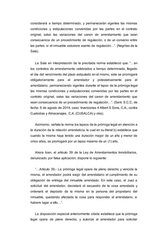 considerará a tiempo determinado, y permanecerán vigentes las mismas
condiciones y estipulaciones convenidas por las partes en el contrato
original, salvo las variaciones del canon de arrendamiento que sean
consecuencia de un procedimiento de regulación, o de un convenio entre
las partes, si el inmueble estuviere exento de regulación…”. (Negritas de la
Sala).
La Sala en interpretación de la precitada norma estableció que: “…en
los contratos de arrendamiento celebrados a tiempo determinado, llegado
el día del vencimiento del plazo estipulado en el mismo, este se prorrogará
obligatoriamente para el arrendador y potestativamente para el
arrendatario, permaneciendo vigentes durante el lapso de la prórroga legal
las mismas condiciones y estipulaciones convenidas por las partes en el
contrato original, salvo las variaciones del canon de arrendamiento que
sean consecuencia de un procedimiento de regulación…”. (Sent. S.C.C. de
fecha: 6 de agosto de 2014, caso: Inversiones 4 Albert S Sons, C.A., contra
Custodias y Almacenajes, C.A. (CUSALCA) y otra).
Asimismo, señala la norma los lapsos de la prórroga legal en atención a
la duración de la relación arrendaticia, la cual en su literal b) establece que
cuando la misma haya tenido una duración mayor de un año y menor de
cinco años, se prorrogará por un lapso máximo de un (1) año.
Ahora bien, el artículo 39 de la Ley de Arrendamientos Inmobiliarios,
denunciado por falsa aplicación, dispone lo siguiente:
“…Artículo 39.- La prórroga legal opera de pleno derecho y vencida la
misma, el arrendador podrá exigir del arrendatario el cumplimiento de su
obligación de entrega del inmueble arrendado. En este caso, el Juez a
solicitud del arrendador, decretará el secuestro de la cosa arrendada y
ordenará el depósito de la misma en la persona del propietario del
inmueble, quedando afectada la cosa para responder al arrendatario, si
hubiere lugar a ello…”.
La disposición especial anteriormente citada establece que la prórroga
legal opera de pleno derecho, y autoriza al arrendador para solicitar
 