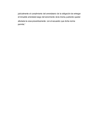 judicialmente el cumplimiento del arrendatario de la obligación de entregar
el inmueble arrendado luego del vencimiento de la misma, pudiendo quedar
afectada la cosa preventivamente con el secuestro que dicha norma
permite.”
 