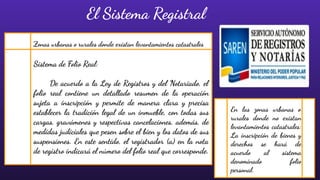 Sistema de Folio Real:
De acuerdo a la Ley de Registros y del Notariado, el
folio real contiene un detallado resumen de la operación
sujeta a inscripción y permite de manera clara y precisa
establecer la tradición legal de un inmueble, con todas sus
cargas, gravámenes y respectivas cancelaciones, además, de
medidas judiciales que pesen sobre el bien y los datos de sus
suspensiones. En este sentido, el registrador (a) en la nota
de registro indicará el número del folio real que corresponde.
El Sistema Registral
Zonas urbanas o rurales donde existan levantamientos catastrales
En las zonas urbanas o
rurales donde no existan
levantamientos catastrales:
La inscripción de bienes y
derechos se hará de
acuerdo al sistema
denominado folio
personal.
 