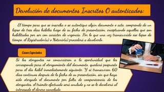 El tiempo para que se inscriba o se autentique algún documento o acto, comprende de un
lapso de tres días hábiles luego de su fecha de presentación, exceptuando aquellos que son
habilitados por ser con carácter de urgencia. Por lo que una vez transcurrido ese lapso de
tiempo, el Registrador(a) o Notario(a) procederá a devolverlo.
Devolución de documentos Inscritos O autenticados:
Si los otorgantes no concurrieren a la oportunidad que les
corresponde para el otorgamiento del documento, quedará pospuesto
para el día hábil inmediatamente siguiente. Y si transcurren 60
días continuos después de la fecha de su presentación, sin que haya
sido otorgado el documento por falta de comparecencia de los
otorgantes, el trámite efectuado será anulado y no se le devolverá al
interesado el dinero cancelado.
Casos Especiales
 