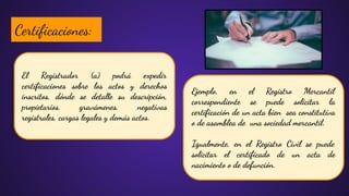 El Registrador (a) podrá expedir
certiﬁcaciones sobre los actos y derechos
inscritos, dónde se detalle su descripción,
propietarios, gravámenes, negativas
registrales, cargas legales y demás actos.
Certiﬁcaciones:
Ejemplo, en el Registro Mercantil
correspondiente se puede solicitar la
certiﬁcación de un acta bien sea constitutiva
o de asamblea de una sociedad mercantil.
Igualmente, en el Registro Civil se puede
solicitar el certiﬁcado de un acta de
nacimiento o de defunción.
 