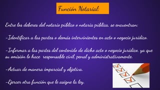Función Notarial:
Entre los deberes del notario público o notaria pública, se encuentran:
-Identiﬁcar a las partes o demás intervinientes en acto o negocio jurídico.
-Informar a las partes del contenido de dicho acto o negocio jurídico, ya que
su omisión lo hace responsable civil, penal y administrativamente.
-Actuar de manera imparcial y objetiva.
-Ejercer otra función que le asigne la ley.
 