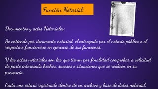 Función Notarial:
Documentos y actas Notariales:
Se entiende por documento notarial, el entregado por el notario público o el
respectivo funcionario en ejercicio de sus funciones.
Y las actas notariales son las que tienen por ﬁnalidad comprobar a solicitud
de parte interesada hechos, sucesos o situaciones que se realicen en su
presencia.
Cada uno estará registrado dentro de un archivo y base de datos notarial.
 