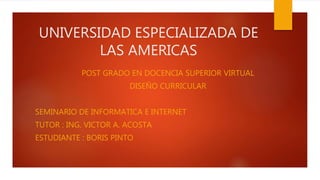 UNIVERSIDAD ESPECIALIZADA DE
LAS AMERICAS
POST GRADO EN DOCENCIA SUPERIOR VIRTUAL
DISEÑO CURRICULAR
SEMINARIO DE INFORMATICA E INTERNET
TUTOR : ING. VICTOR A. ACOSTA
ESTUDIANTE : BORIS PINTO
 