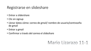 Registrarse en slideshare
• Entrar a slidershare
• Clic en signup
• Llenar datos còmo: correo de gmail/ nombre de usuario/contraseña
de gmail
• Entrar a gmail
• Confirmar a través del correo el slideshare
 