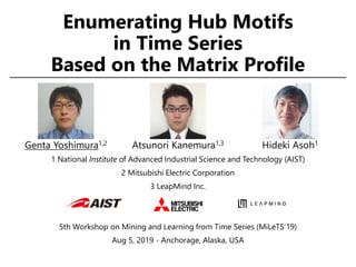 Enumerating Hub Motifs
in Time Series
Based on the Matrix Profile
1 National Institute of Advanced Industrial Science and Technology (AIST)
2 Mitsubishi Electric Corporation
3 LeapMind Inc.
5th Workshop on Mining and Learning from Time Series (MiLeTS’19)
Aug 5, 2019 - Anchorage, Alaska, USA
Genta Yoshimura1,2 Atsunori Kanemura1,3 Hideki Asoh1
 