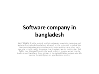 Software company in
bangladesh
EASY TOUCH IT is the trusted, verified and expert in website designing and
website developing in Bangladesh. We work on the systematic principle. Our
team emphasizes on your requirements, target audience and other such
essential priorities. After the research and analysis, we lay out the plan that
fulfills your desires efficiently. Our work system is genuine yet very rarely
implemented by others. It can be seen in the output that we provide you. We
execute the solution as per your business service.
 