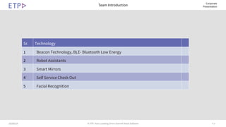 # 210/09/19 © ETP. Asia’s Leading Omni-channel Retail Software
Corporate
PresentationTeam Introduction
Sr. Technology
1 Beacon Technology, BLE- Bluetooth Low Energy
2 Robot Assistants
3 Smart Mirrors
4 Self Service Check Out
5 Facial Recognition
 