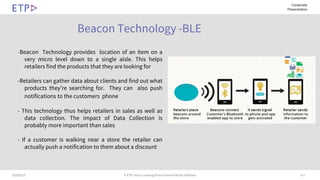 # 310/09/19 © ETP. Asia’s Leading Omni-channel Retail Software
Corporate
Presentation
Beacon Technology -BLE
-Beacon Technology provides location of an item on a
very micro level down to a single aisle. This helps
retailers find the products that they are looking for
-Retailers can gather data about clients and find out what
products they’re searching for. They can also push
notifications to the customers phone
- This technology thus helps retailers in sales as well as
data collection. The impact of Data Collection is
probably more important than sales
- If a customer is walking near a store the retailer can
actually push a notification to them about a discount
 