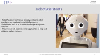 # 410/09/19 © ETP. Asia’s Leading Omni-channel Retail Software
Corporate
Presentation
Robot Assistants
-Robot Assistant technology already exists and robot
assistants can greet you in multiple languages.
-They have a built in 3d scanner with image recognition
software.
-These robots will also move into supply chain to help sort
data and replace humans.
 