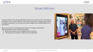 # 510/09/19 © ETP. Asia’s Leading Omni-channel Retail Software
Corporate
Presentation
Smart Mirrors
Traditional Mirrors may soon be replaced by smart mirrors which use AI to superimpose
clothing over your current reflection. A mirror hence becomes a changing room without
ever getting undressed. You can even share these images online and get feedback from
your friends.
These smart mirrors can understand hand gestures, making it user friendly.
Retailers benefit from this in the following ways
1) Reduces time spent in the changing room by customers
2) They get data from clients on which items are selling fast
 