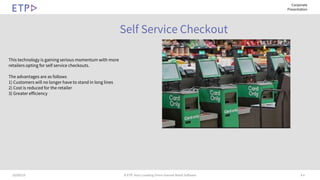 # 610/09/19 © ETP. Asia’s Leading Omni-channel Retail Software
Corporate
Presentation
Self Service Checkout
This technology is gaining serious momentum with more
retailers opting for self service checkouts.
The advantages are as follows
1) Customers will no longer have to stand in long lines
2) Cost is reduced for the retailer
3) Greater efficiency
 