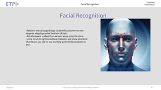 # 710/09/19 © ETP. Asia’s Leading Omni-channel Retail Software
Corporate
Presentation
Facial Recognition
Facial Recognition
-Retailers are no longer happy to identify customers on the
swipe of a loyalty card at the Point of Sale
- Retailers want to identify us as soon as we enter the store.
-Using facial recognition software retailers will know what kind
of products you like to buy and help push similar products to
you
 