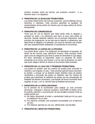 producir pruebas sobre los hechos que pudieran convenir a su
derecho sean o no alegados.
 PRINCIPIO DE LA IGUALDAD PROBATORIA:
Las partes deben tener las mismas ocasiones para la defensa de sus
derechos e intereses. Este principio garantiza la igualdad de
oportunidades de las partes de manera que se haga justicia de forma
transparente.
 PRINCIPIO DE CONGRUENCIA:
Tiene que ver con la relación que debe existir entre lo alegado y
probado en autos y la valoración que hace el Juez para dictar su
decisión. Guarda estrecha relación con el principio dispositivo. Este
principio de congruencia no es más que la relación o coherencia que
debe tener lo alegado y lo probado, así como la decisión que emana
del Juez posteriormente analizando lo acontecido en el proceso.
 PRINCIPIO DE LA CARGA DE LA PRUEBA:
Las partes llevan sobre sí la obligación de demostrar el supuesto de
hecho de las normas cuya aplicación invocan. Este principio Viene
dado como la obligación que tiene la parte de demostrar lo que alega,
Es decir, demostrar el argumento sobre un supuesto de hecho
amparado en la norma que invocan o en la cual se amparan, es decir
que quien alega o afirma un hecho en el proceso debe probarlo.
 PRINCIPIO DE LA LEALTAD Y PROBIDAD PROBATORIA:
Las partes no pueden usar los medios de prueba para esconder la
realidad y así engañar al Juez. Todo proceso judicial busca encontrar
la verdad; y aunque en el derecho exista distintos tipos de verdad
(verdadera y procesal), las partes no deberían usar los medios de
prueba para desvirtuar la realidad, las partes son las encargadas de
trasladar los hechos al proceso, y de hacerlo de forma incorrecta sería
engañar al Juez, y en sí, desviar toda la finalidad del proceso.
 PRINCIPIO DE LA PRECLUSIVIDAD:
Es la pérdida de la oportunidad para realizar un acto procesal
(promover, impugnar o evacuar pruebas). COUTURE la define como
la perdida, extinción o consumación de una facultad procesal. Este se
puede perder por:
a) No haber observado el orden u oportunidad dada por la Ley para
la realización de un acto.
b) Por haberse cumplido una actividad incompatible con el ejercicio
de otra.
c) Por haberse ejercido ya una vez, válidamente esa facultad.
 PRINCIPIO DE LIBERTAD PROBATORIA:
 