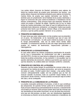 Las partes deben disponer de libertad probatoria para valerse de
todos los medios lícitos de prueba para demostrar sus hechos. Las
partes deben disponer de libertad probatoria para valerse de todos los
medios lícitos de prueba que puedan demostrar sus hechos. Y
también para el cumplimiento de la finalidad de la prueba destinada a
lograr la convicción del Juez sobre la existencia o inexistencia de los
hechos controvertidos. Este principio tiene dos aspectos: libertad de
medio de prueba y libertad de objeto. Significa que la Ley no debe
limitar los medios admisibles, sino dejar al Juez la calificación de si lo
solicitado tiene relevancia probatoria, y el segundo implica que pueda
probarse todo hecho que de alguna manera influya en la decisión del
proceso y que las partes puedan intervenir en su práctica.
 PRINCIPIO DE INMEDIACIÓN:
El Juez tiene que estar relacionado con las pruebas que se presenten
en el juicio. Se fundamenta en la necesidad que sea el Juez del
conocimiento o el instructor, no solo quien ordene la prueba si no que
la recoja personalmente, solo así se sabrá hacia donde debe
orientarla. La inmediación permite al Juez una mejor apreciación de la
prueba, en materia de testimonios, inspecciones judiciales y
interrogatorios.
 PRINCIPIO DE LA EXHAUSTIVIDAD:
El Juez debe valorar los medios probatorios practicados de acuerdo
con la Ley e incorporarlos de conformidad con ella y apreciarlos
(Art.509 CPC). Es decir el Juez tiene la obligación de analizar y juzgar
todas las pruebas producidas, no hay exclusión ni de aquellas que no
aporten elementos de convicción, debido a que tendrá que razonar por
qué las desecha. Su análisis debe ser motivado conforme a derecho.
 PRINCIPIO DE CONTROL DE LA PRUEBA:
Requiere que las partes tengan la posibilidad de conocer antes de su
evacuación los medios de prueba promovidos, así como la recepción
de estas en autos. Control quiere decir manejo; y las partes deben
conocer anticipadamente cuales son las pruebas que se han de
evacuar durante el proceso. Esto va a permitir mayor fluidez en la
evacuación de las mismas. Acá las pruebas se evacuan bajo el control
del Juez y de la contraparte.
 PRINCIPIO DE LA COMUNIDAD DE LA PRUEBA:
La prueba evacuada pertenece al proceso, a todo lo que constituye
las actuaciones de quienes forman parte de la comunidad procesal.
Este principio determina la admisibilidadde la renuncia o desistimiento
a la prueba ya recibida. Este principio quiere decir que las mismas una
vez aportadas por las partes al proceso, no son de quien las promovió,
sino que son del proceso, es decir, una vez introducidas legalmente
en el proceso su función es la de probar la existencia o inexistencia de
 