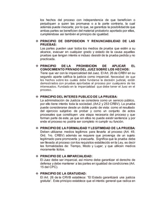 los hechos del proceso con independencia de que beneficien o
perjudiquen a quien las promueva o a la parte contraria, la cual
además puede invocarla; por lo que, se garantiza la posibilidadde que
ambas partes se beneficien del material probatorio aportado por ellas,
cumpliéndose así también el principio de igualdad.
 PRINCIPIO DE DISPOSICION Y RENUNCIABILIDAD DE LAS
PRUEBAS:
Las partes pueden usar todos los medios de prueba que estén a su
alcance, evacuar en cualquier grado y estado de la causa aquellas
pruebas que tengan interés e incluso desistir de la prueba pedida y no
practicada.
 PRINCIPIO DE LA PROHIBICION DE APLICAR EL
CONOCIMIENTO PRIVADO DEL JUEZ SOBRE LOS HECHOS:
Tiene que ver con la imparcialidad del Juez. El Art. 26 de CRBV en su
segundo aparte califica la justicia como imparcial. Necesidad de que
los hechos sobre los cuales debe fundarse la decisión judicial, estén
demostrados con pruebas aportadas al proceso por cualquiera de los
interesados. Fundado en la imparcialidad que debe tener el Juez en el
proceso.
 PRINCIPIO DEL INTERES PUBLICO DE LA PRUEBA:
La administración de Justicia se considera como un servicio público,
por ello tiene interés toda la sociedad. (Art.2 y 253 CRBV). La prueba
puede considerarse desde un doble punto de vista: como el resultado
del ejercicio subjetivo de probar y como un conjunto de actos
procesales que constituyen una etapa necesaria del proceso y que
forman parte de este, ya que sin ellos no puede existir sentencia y por
ende el proceso no podría ser completo ni cumplir su función.
 PRINCIPIO DE LA FORMALIDAD Y LEGITIMIDAD DE LA PRUEBA:
Deben utilizarse medios legítimos para llevarla al proceso (Art. 49,
Ord. 1ro. CRBV) además se requiere que provenga de un sujeto
legitimado para promoverla y evacuarla. Significa que la prueba debe
ser llevada al proceso con los requisitos establecido en la Ley, es decir
las formalidades de: Tiempo, Modo y Lugar; y que utilicen medios
moramente lícitos.
 PRINCIPIO DE LA IMPARCIALIDAD:
El Juez debe ser imparcial, así mismo debe garantizar el derecho de
defensa y debe mantener a las partes en igualdad de condiciones (Art.
15 del CPC).
 PRINCIPIO DE LA GRATUIDAD:
El Art. 26 de la CRVB establece: “El Estado garantizará una justicia
gratuita”. Este principio establece que el interés general que radica en
 