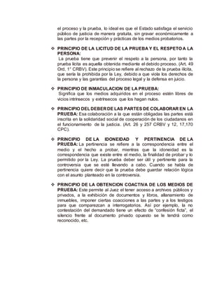 el proceso y la prueba, lo ideal es que el Estado satisfaga el servicio
público de justicia de manera gratuita, sin gravar económicamente a
las partes por la recepción y prácticas de los medios probatorios.
 PRINCIPIO DE LA LICITUD DE LA PRUEBA Y EL RESPETO A LA
PERSONA:
La prueba tiene que prevenir el respeto a la persona, por tanto la
prueba lícita es aquella obtenida mediante el debido proceso. (Art. 49
Ord. 1° CRBV). Este principio se refiere al rechazo de la prueba ilícita,
que sería la prohibida por la Ley, debido a que viola los derechos de
la persona y las garantías del proceso legal y la defensa en juicio.
 PRINCIPIO DE INMACULACION DE LA PRUEBA:
Significa que los medios adquiridos en el proceso estén libres de
vicios intrínsecos y extrínsecos que los hagan nulos.
 PRINCIPIO DELDEBER DE LAS PARTES DE COLABORAR EN LA
PRUEBA: Esa colaboración a la que están obligadas las partes está
inscrita en la solidaridad social de cooperación de los ciudadanos en
el funcionamiento de la justicia. (Art. 26 y 257 CRBV y 12, 17,170
CPC).
 PRINCIPIO DE LA IDONEIDAD Y PERTINENCIA DE LA
PRUEBA: La pertinencia se refiere a la correspondencia entre el
medio y el hecho a probar, mientras que la idoneidad es la
correspondencia que existe entre el medio, la finalidad de probar y lo
permitido por la Ley. La prueba deber ser útil y pertinente para la
controversia que se esté llevando a cabo. Cuando se habla de
pertinencia quiere decir que la prueba debe guardar relación lógica
con el asunto planteado en la controversia.
 PRINCIPIO DE LA OBTENCION COACTIVA DE LOS MEDIOS DE
PRUEBA: Este permite al Juez el tener acceso a archivos públicos y
privados, a la exhibición de documentos y libros, allanamiento de
inmuebles, imponer ciertas coacciones a las partes y a los testigos
para que comparezcan a interrogatorios. Así por ejemplo, la no
contestación del demandado tiene un efecto de “confesión ficta”, el
silencio frente al documento privado opuesto se le tendrá como
reconocido, etc.
 