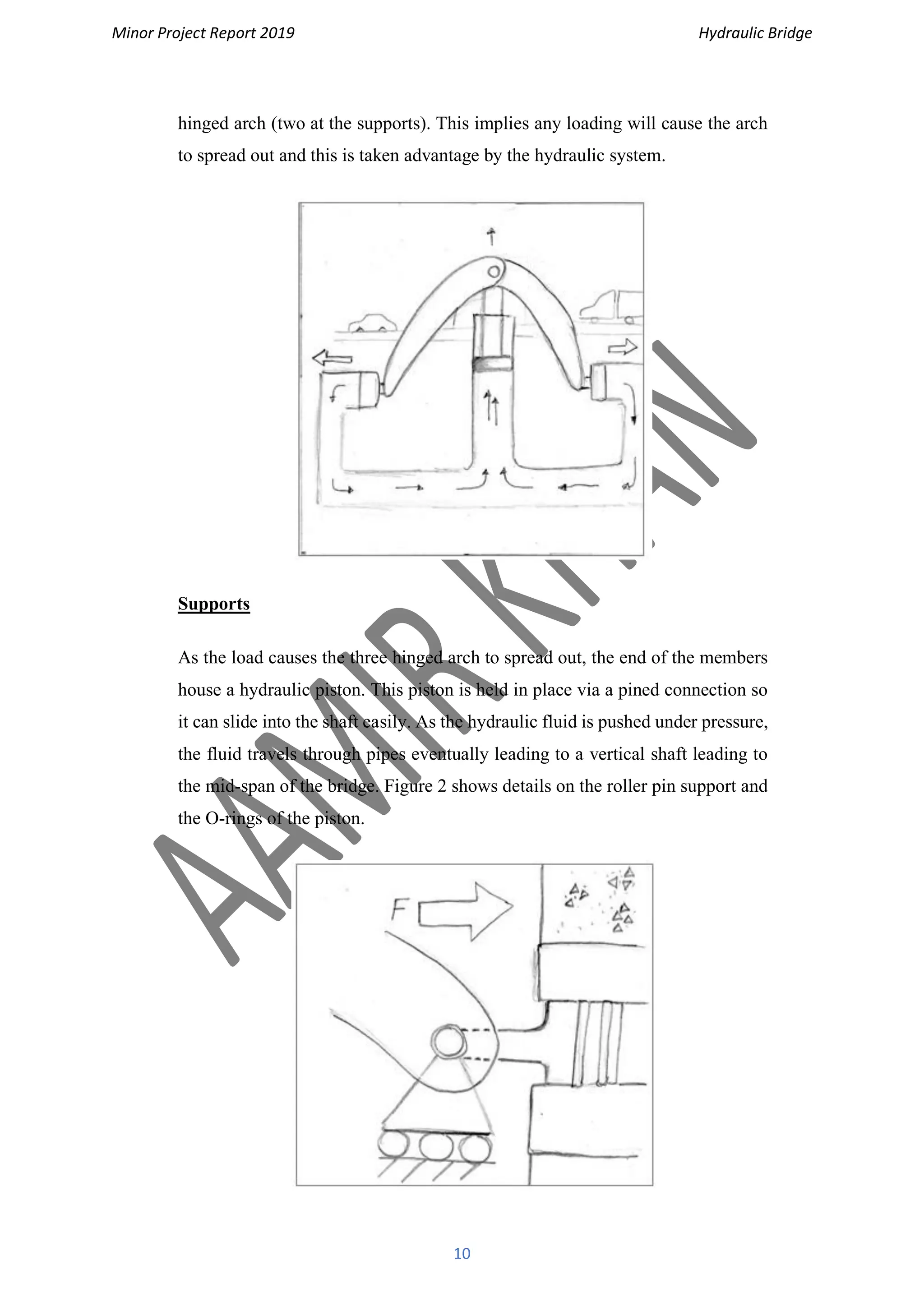 Minor Project Report 2019 Hydraulic Bridge
10
hinged arch (two at the supports). This implies any loading will cause the arch
to spread out and this is taken advantage by the hydraulic system.
Supports
As the load causes the three hinged arch to spread out, the end of the members
house a hydraulic piston. This piston is held in place via a pined connection so
it can slide into the shaft easily. As the hydraulic fluid is pushed under pressure,
the fluid travels through pipes eventually leading to a vertical shaft leading to
the mid-span of the bridge. Figure 2 shows details on the roller pin support and
the O-rings of the piston.
 
