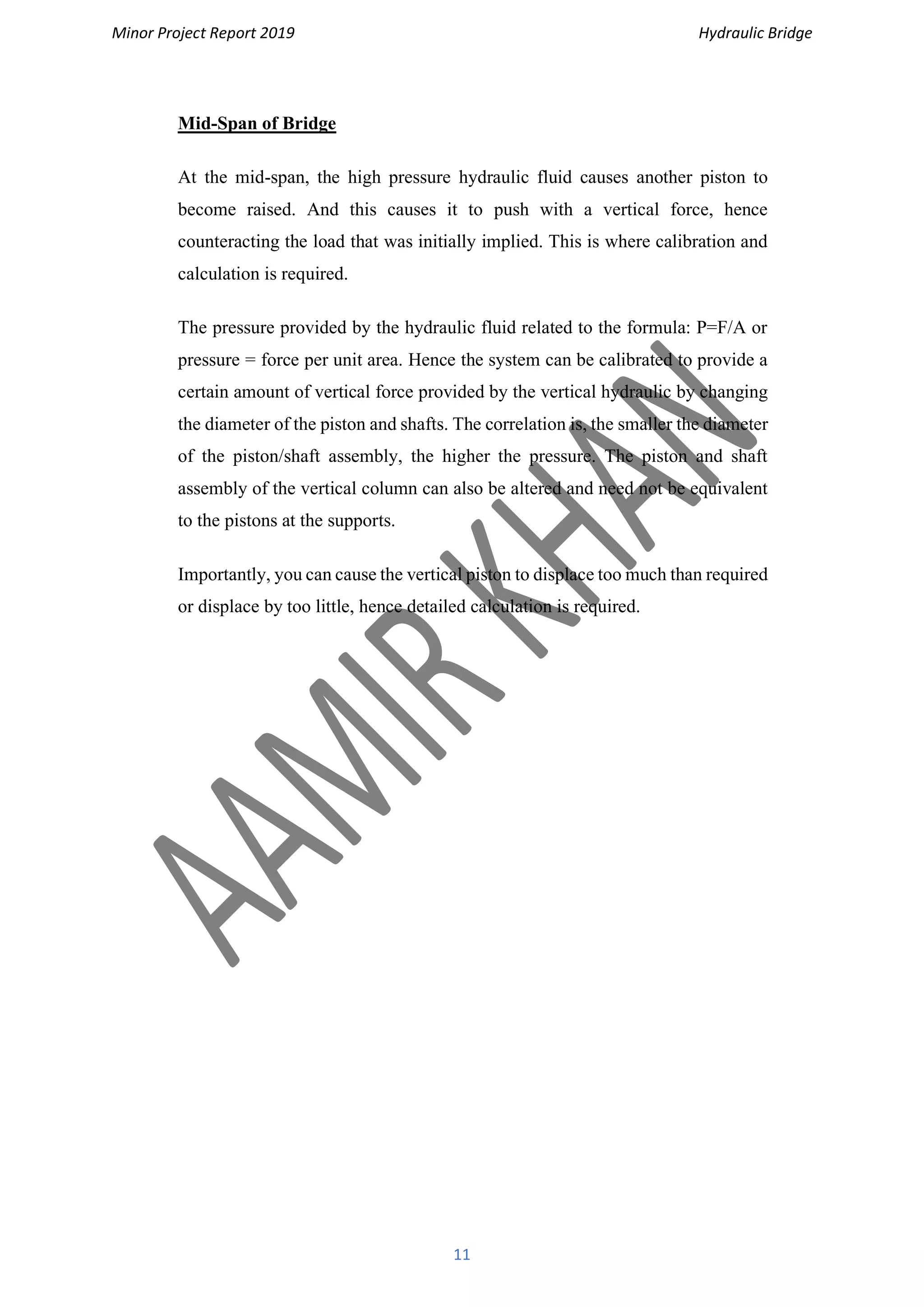 Minor Project Report 2019 Hydraulic Bridge
11
Mid-Span of Bridge
At the mid-span, the high pressure hydraulic fluid causes another piston to
become raised. And this causes it to push with a vertical force, hence
counteracting the load that was initially implied. This is where calibration and
calculation is required.
The pressure provided by the hydraulic fluid related to the formula: P=F/A or
pressure = force per unit area. Hence the system can be calibrated to provide a
certain amount of vertical force provided by the vertical hydraulic by changing
the diameter of the piston and shafts. The correlation is, the smaller the diameter
of the piston/shaft assembly, the higher the pressure. The piston and shaft
assembly of the vertical column can also be altered and need not be equivalent
to the pistons at the supports.
Importantly, you can cause the vertical piston to displace too much than required
or displace by too little, hence detailed calculation is required.
 
