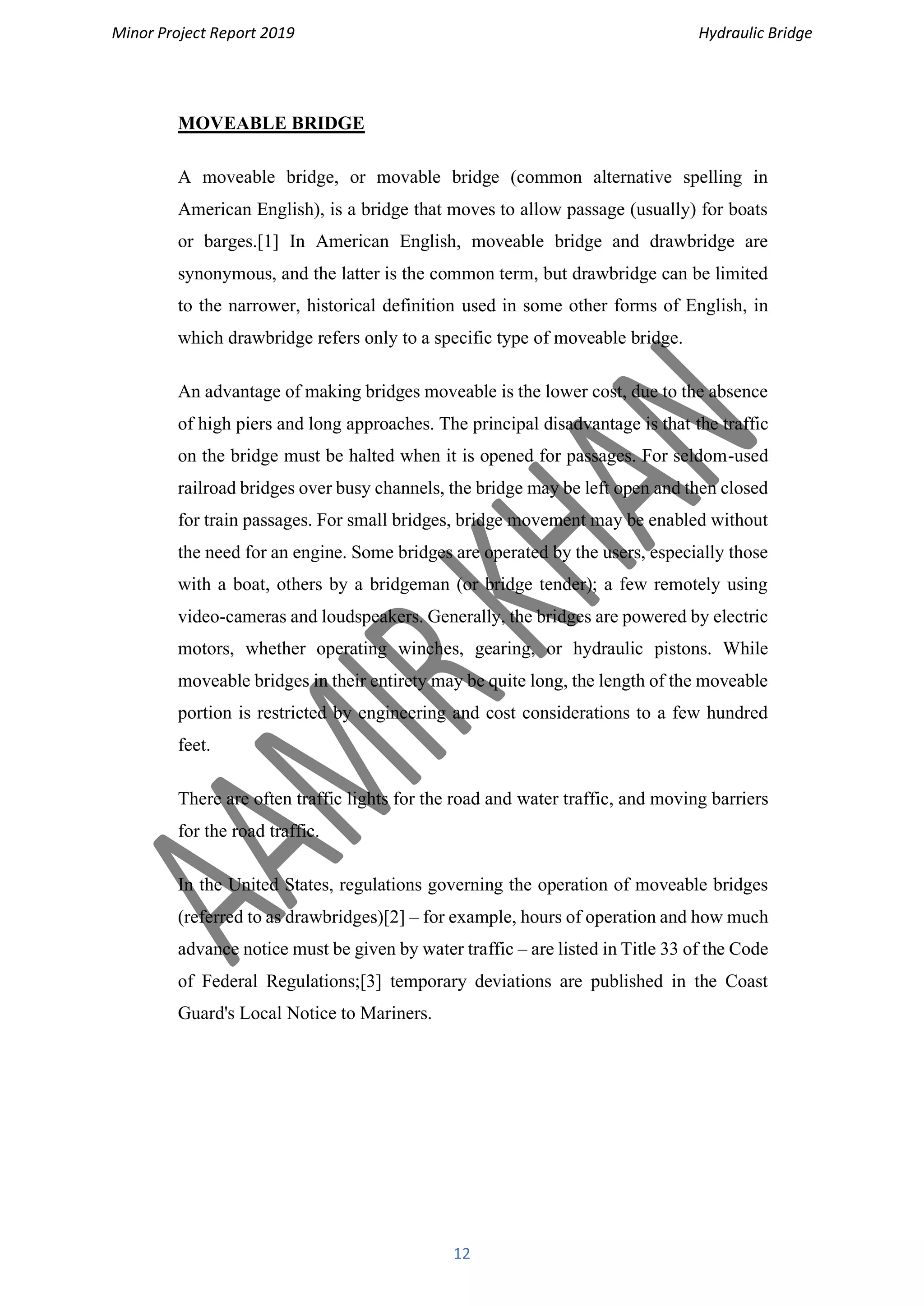 Minor Project Report 2019 Hydraulic Bridge
12
MOVEABLE BRIDGE
A moveable bridge, or movable bridge (common alternative spelling in
American English), is a bridge that moves to allow passage (usually) for boats
or barges.[1] In American English, moveable bridge and drawbridge are
synonymous, and the latter is the common term, but drawbridge can be limited
to the narrower, historical definition used in some other forms of English, in
which drawbridge refers only to a specific type of moveable bridge.
An advantage of making bridges moveable is the lower cost, due to the absence
of high piers and long approaches. The principal disadvantage is that the traffic
on the bridge must be halted when it is opened for passages. For seldom-used
railroad bridges over busy channels, the bridge may be left open and then closed
for train passages. For small bridges, bridge movement may be enabled without
the need for an engine. Some bridges are operated by the users, especially those
with a boat, others by a bridgeman (or bridge tender); a few remotely using
video-cameras and loudspeakers. Generally, the bridges are powered by electric
motors, whether operating winches, gearing, or hydraulic pistons. While
moveable bridges in their entirety may be quite long, the length of the moveable
portion is restricted by engineering and cost considerations to a few hundred
feet.
There are often traffic lights for the road and water traffic, and moving barriers
for the road traffic.
In the United States, regulations governing the operation of moveable bridges
(referred to as drawbridges)[2] – for example, hours of operation and how much
advance notice must be given by water traffic – are listed in Title 33 of the Code
of Federal Regulations;[3] temporary deviations are published in the Coast
Guard's Local Notice to Mariners.
 