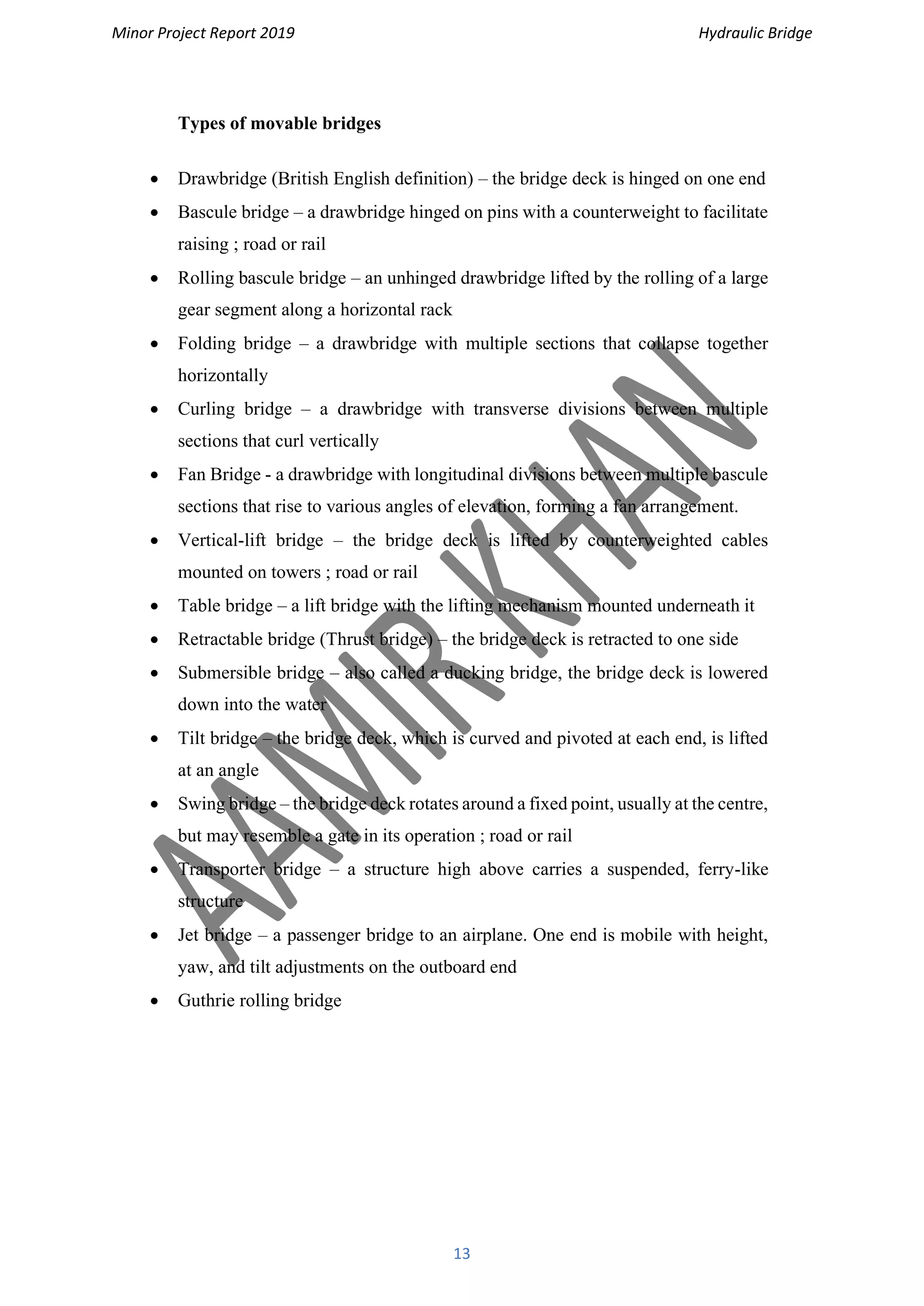 Minor Project Report 2019 Hydraulic Bridge
13
Types of movable bridges
• Drawbridge (British English definition) – the bridge deck is hinged on one end
• Bascule bridge – a drawbridge hinged on pins with a counterweight to facilitate
raising ; road or rail
• Rolling bascule bridge – an unhinged drawbridge lifted by the rolling of a large
gear segment along a horizontal rack
• Folding bridge – a drawbridge with multiple sections that collapse together
horizontally
• Curling bridge – a drawbridge with transverse divisions between multiple
sections that curl vertically
• Fan Bridge - a drawbridge with longitudinal divisions between multiple bascule
sections that rise to various angles of elevation, forming a fan arrangement.
• Vertical-lift bridge – the bridge deck is lifted by counterweighted cables
mounted on towers ; road or rail
• Table bridge – a lift bridge with the lifting mechanism mounted underneath it
• Retractable bridge (Thrust bridge) – the bridge deck is retracted to one side
• Submersible bridge – also called a ducking bridge, the bridge deck is lowered
down into the water
• Tilt bridge – the bridge deck, which is curved and pivoted at each end, is lifted
at an angle
• Swing bridge – the bridge deck rotates around a fixed point, usually at the centre,
but may resemble a gate in its operation ; road or rail
• Transporter bridge – a structure high above carries a suspended, ferry-like
structure
• Jet bridge – a passenger bridge to an airplane. One end is mobile with height,
yaw, and tilt adjustments on the outboard end
• Guthrie rolling bridge
 