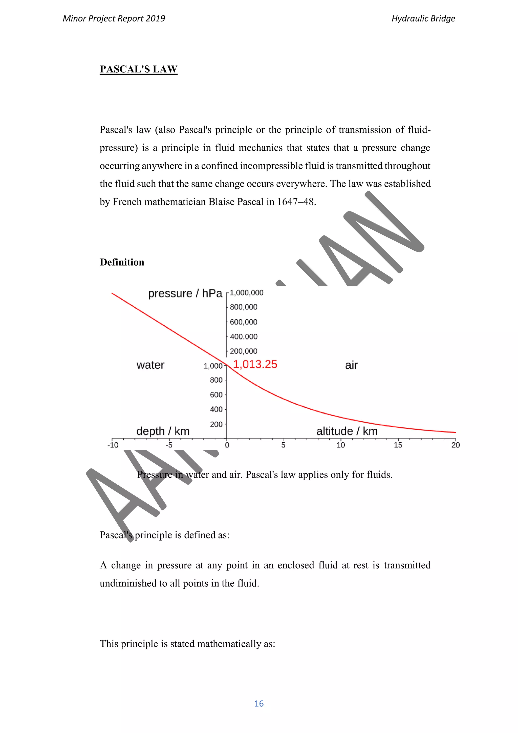 Minor Project Report 2019 Hydraulic Bridge
16
PASCAL'S LAW
Pascal's law (also Pascal's principle or the principle of transmission of fluid-
pressure) is a principle in fluid mechanics that states that a pressure change
occurring anywhere in a confined incompressible fluid is transmitted throughout
the fluid such that the same change occurs everywhere. The law was established
by French mathematician Blaise Pascal in 1647–48.
Definition
Pressure in water and air. Pascal's law applies only for fluids.
Pascal's principle is defined as:
A change in pressure at any point in an enclosed fluid at rest is transmitted
undiminished to all points in the fluid.
This principle is stated mathematically as:
 