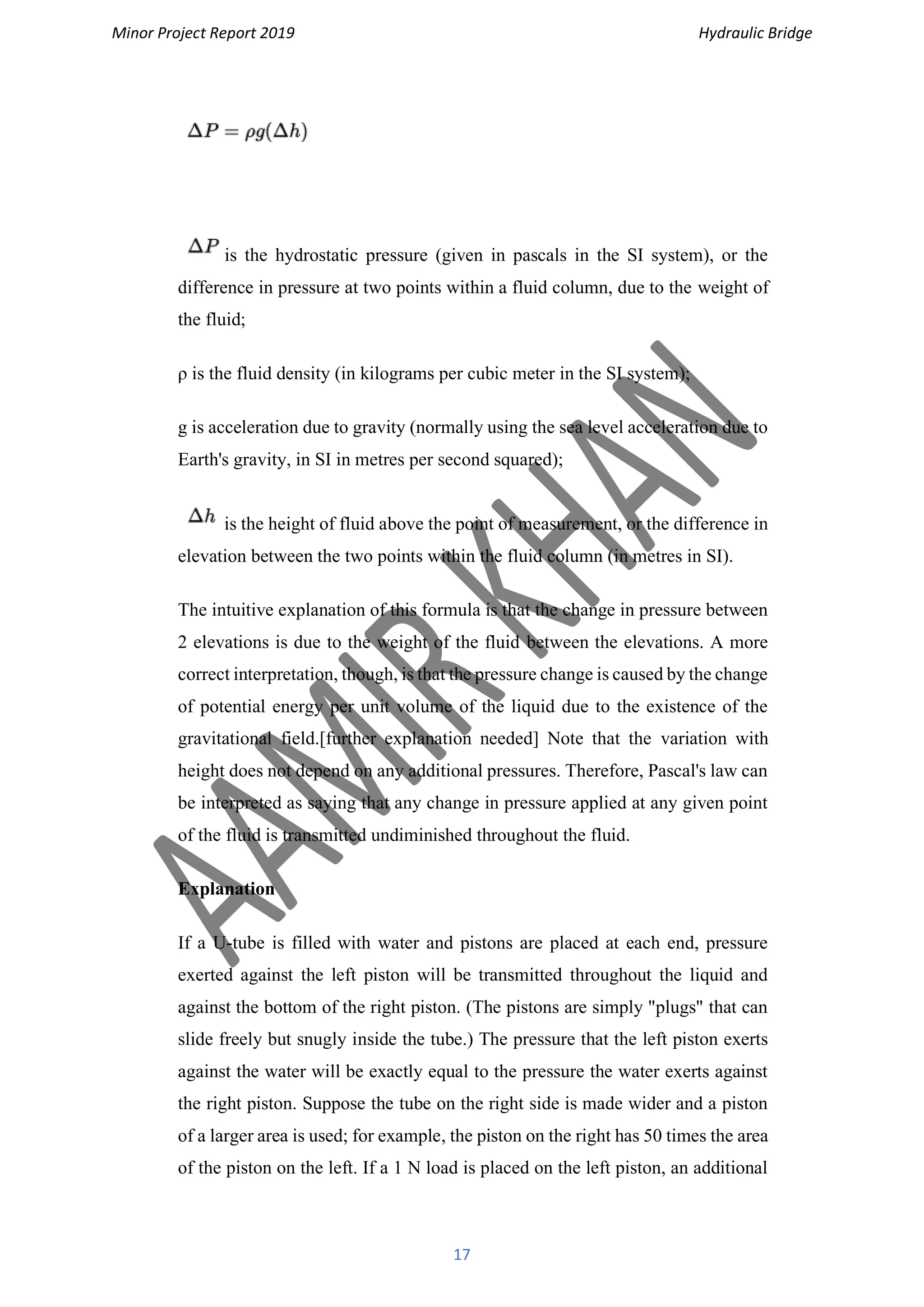 Minor Project Report 2019 Hydraulic Bridge
17
is the hydrostatic pressure (given in pascals in the SI system), or the
difference in pressure at two points within a fluid column, due to the weight of
the fluid;
ρ is the fluid density (in kilograms per cubic meter in the SI system);
g is acceleration due to gravity (normally using the sea level acceleration due to
Earth's gravity, in SI in metres per second squared);
is the height of fluid above the point of measurement, or the difference in
elevation between the two points within the fluid column (in metres in SI).
The intuitive explanation of this formula is that the change in pressure between
2 elevations is due to the weight of the fluid between the elevations. A more
correct interpretation, though, is that the pressure change is caused by the change
of potential energy per unit volume of the liquid due to the existence of the
gravitational field.[further explanation needed] Note that the variation with
height does not depend on any additional pressures. Therefore, Pascal's law can
be interpreted as saying that any change in pressure applied at any given point
of the fluid is transmitted undiminished throughout the fluid.
Explanation
If a U-tube is filled with water and pistons are placed at each end, pressure
exerted against the left piston will be transmitted throughout the liquid and
against the bottom of the right piston. (The pistons are simply "plugs" that can
slide freely but snugly inside the tube.) The pressure that the left piston exerts
against the water will be exactly equal to the pressure the water exerts against
the right piston. Suppose the tube on the right side is made wider and a piston
of a larger area is used; for example, the piston on the right has 50 times the area
of the piston on the left. If a 1 N load is placed on the left piston, an additional
 