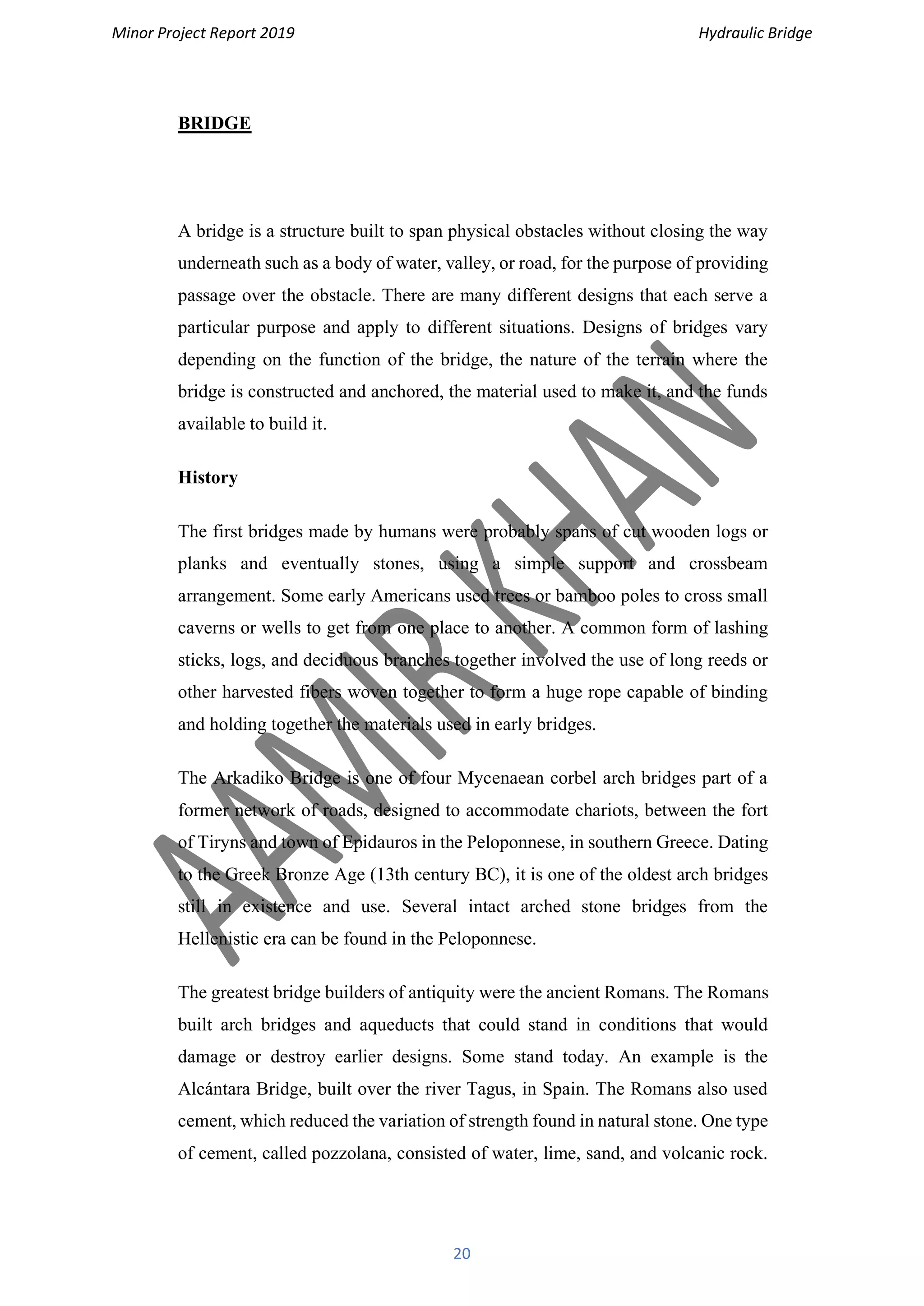 Minor Project Report 2019 Hydraulic Bridge
20
BRIDGE
A bridge is a structure built to span physical obstacles without closing the way
underneath such as a body of water, valley, or road, for the purpose of providing
passage over the obstacle. There are many different designs that each serve a
particular purpose and apply to different situations. Designs of bridges vary
depending on the function of the bridge, the nature of the terrain where the
bridge is constructed and anchored, the material used to make it, and the funds
available to build it.
History
The first bridges made by humans were probably spans of cut wooden logs or
planks and eventually stones, using a simple support and crossbeam
arrangement. Some early Americans used trees or bamboo poles to cross small
caverns or wells to get from one place to another. A common form of lashing
sticks, logs, and deciduous branches together involved the use of long reeds or
other harvested fibers woven together to form a huge rope capable of binding
and holding together the materials used in early bridges.
The Arkadiko Bridge is one of four Mycenaean corbel arch bridges part of a
former network of roads, designed to accommodate chariots, between the fort
of Tiryns and town of Epidauros in the Peloponnese, in southern Greece. Dating
to the Greek Bronze Age (13th century BC), it is one of the oldest arch bridges
still in existence and use. Several intact arched stone bridges from the
Hellenistic era can be found in the Peloponnese.
The greatest bridge builders of antiquity were the ancient Romans. The Romans
built arch bridges and aqueducts that could stand in conditions that would
damage or destroy earlier designs. Some stand today. An example is the
Alcántara Bridge, built over the river Tagus, in Spain. The Romans also used
cement, which reduced the variation of strength found in natural stone. One type
of cement, called pozzolana, consisted of water, lime, sand, and volcanic rock.
 
