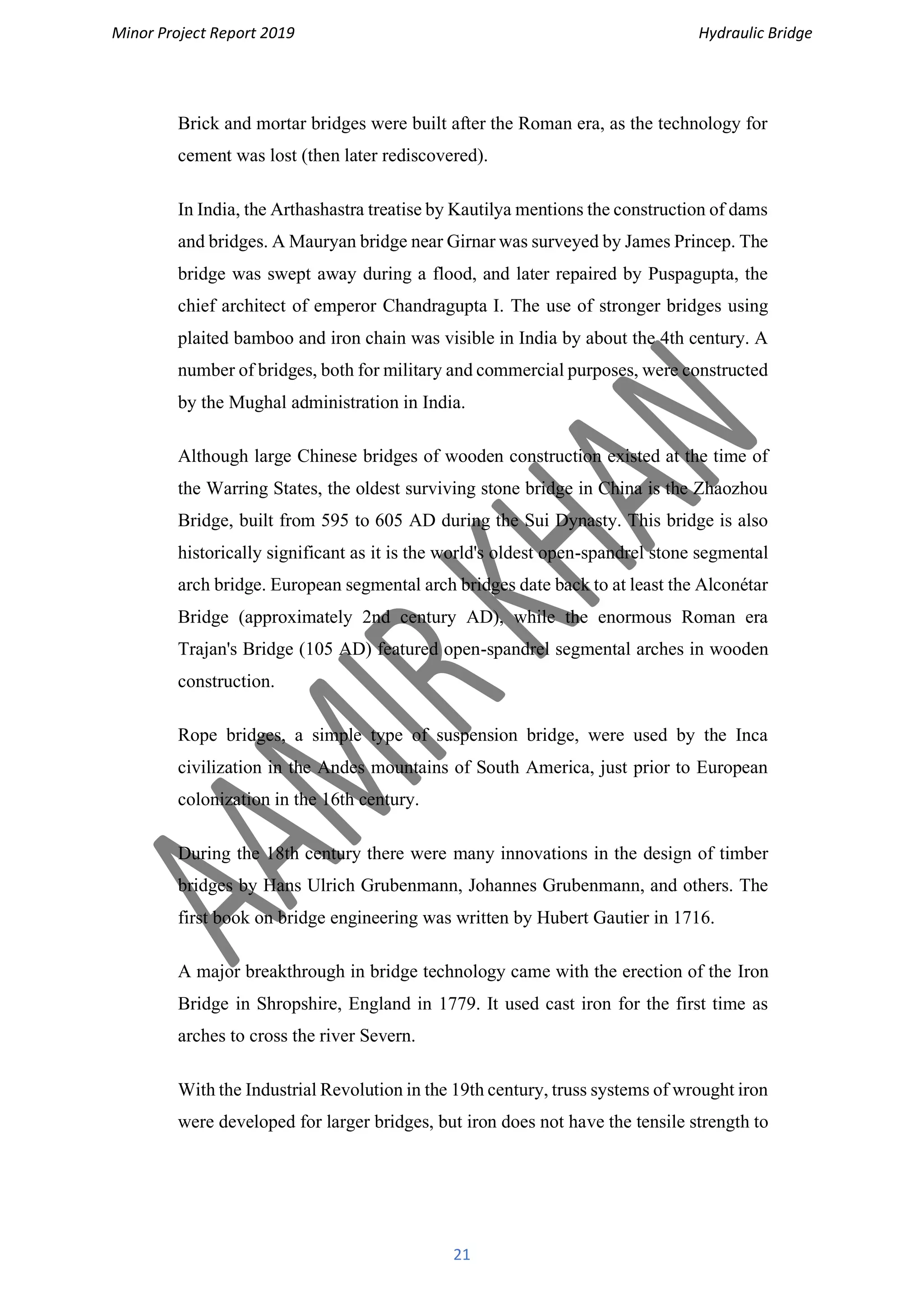 Minor Project Report 2019 Hydraulic Bridge
21
Brick and mortar bridges were built after the Roman era, as the technology for
cement was lost (then later rediscovered).
In India, the Arthashastra treatise by Kautilya mentions the construction of dams
and bridges. A Mauryan bridge near Girnar was surveyed by James Princep. The
bridge was swept away during a flood, and later repaired by Puspagupta, the
chief architect of emperor Chandragupta I. The use of stronger bridges using
plaited bamboo and iron chain was visible in India by about the 4th century. A
number of bridges, both for military and commercial purposes, were constructed
by the Mughal administration in India.
Although large Chinese bridges of wooden construction existed at the time of
the Warring States, the oldest surviving stone bridge in China is the Zhaozhou
Bridge, built from 595 to 605 AD during the Sui Dynasty. This bridge is also
historically significant as it is the world's oldest open-spandrel stone segmental
arch bridge. European segmental arch bridges date back to at least the Alconétar
Bridge (approximately 2nd century AD), while the enormous Roman era
Trajan's Bridge (105 AD) featured open-spandrel segmental arches in wooden
construction.
Rope bridges, a simple type of suspension bridge, were used by the Inca
civilization in the Andes mountains of South America, just prior to European
colonization in the 16th century.
During the 18th century there were many innovations in the design of timber
bridges by Hans Ulrich Grubenmann, Johannes Grubenmann, and others. The
first book on bridge engineering was written by Hubert Gautier in 1716.
A major breakthrough in bridge technology came with the erection of the Iron
Bridge in Shropshire, England in 1779. It used cast iron for the first time as
arches to cross the river Severn.
With the Industrial Revolution in the 19th century, truss systems of wrought iron
were developed for larger bridges, but iron does not have the tensile strength to
 