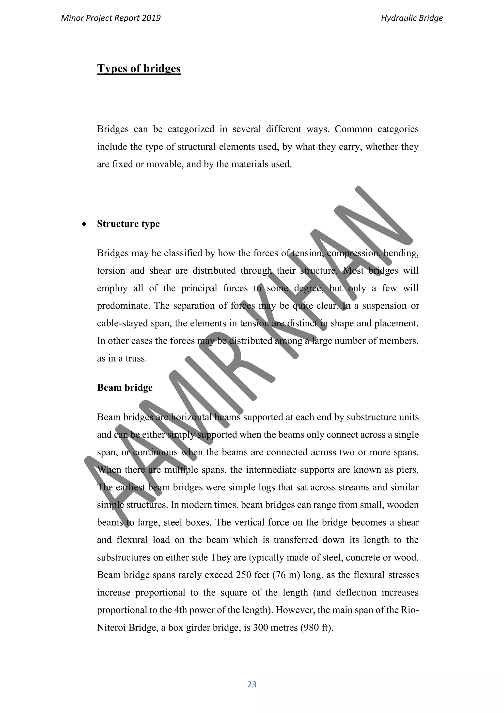 Minor Project Report 2019 Hydraulic Bridge
23
Types of bridges
Bridges can be categorized in several different ways. Common categories
include the type of structural elements used, by what they carry, whether they
are fixed or movable, and by the materials used.
• Structure type
Bridges may be classified by how the forces of tension, compression, bending,
torsion and shear are distributed through their structure. Most bridges will
employ all of the principal forces to some degree, but only a few will
predominate. The separation of forces may be quite clear. In a suspension or
cable-stayed span, the elements in tension are distinct in shape and placement.
In other cases the forces may be distributed among a large number of members,
as in a truss.
Beam bridge
Beam bridges are horizontal beams supported at each end by substructure units
and can be either simply supported when the beams only connect across a single
span, or continuous when the beams are connected across two or more spans.
When there are multiple spans, the intermediate supports are known as piers.
The earliest beam bridges were simple logs that sat across streams and similar
simple structures. In modern times, beam bridges can range from small, wooden
beams to large, steel boxes. The vertical force on the bridge becomes a shear
and flexural load on the beam which is transferred down its length to the
substructures on either side They are typically made of steel, concrete or wood.
Beam bridge spans rarely exceed 250 feet (76 m) long, as the flexural stresses
increase proportional to the square of the length (and deflection increases
proportional to the 4th power of the length). However, the main span of the Rio-
Niteroi Bridge, a box girder bridge, is 300 metres (980 ft).
 