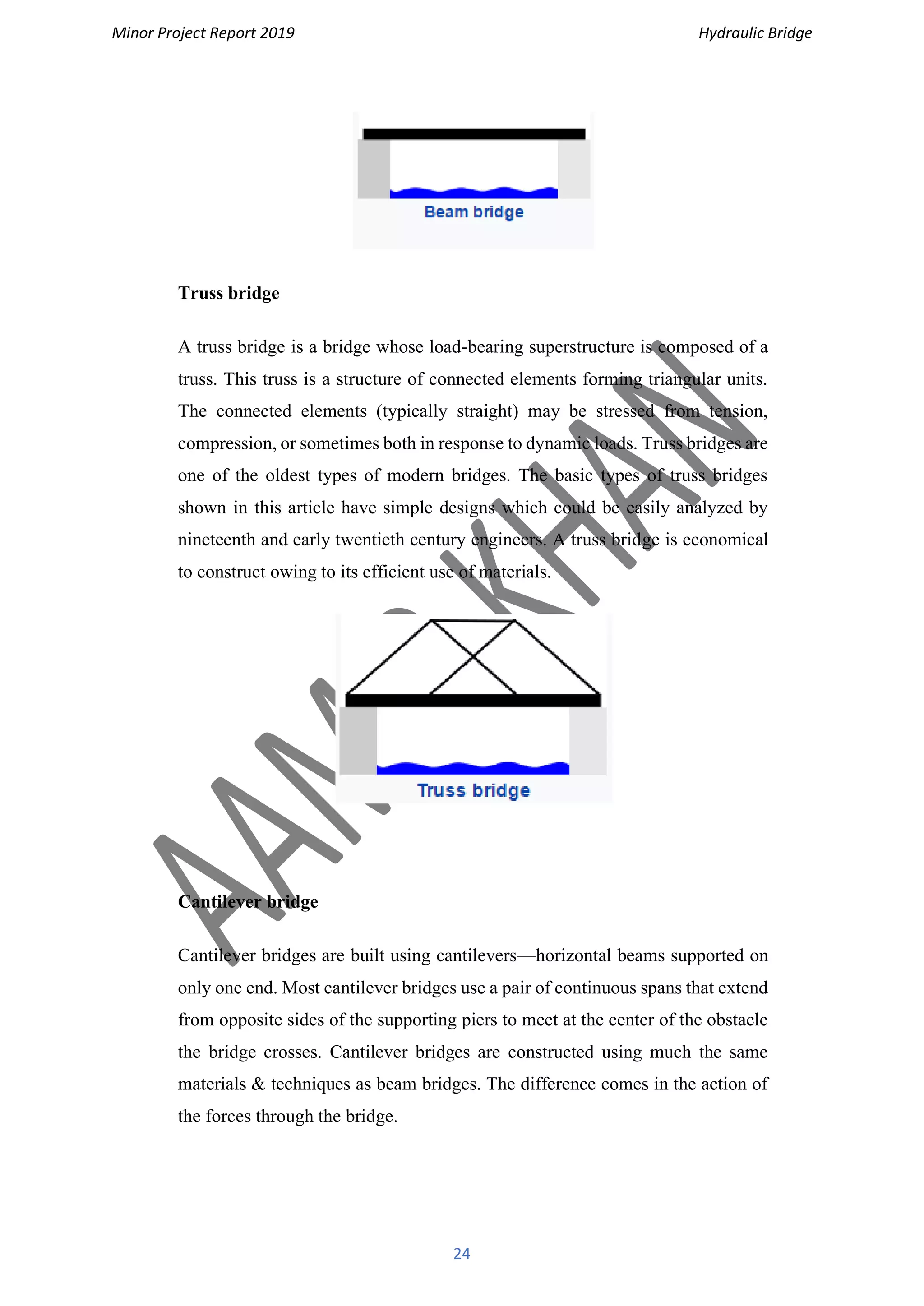Minor Project Report 2019 Hydraulic Bridge
24
Truss bridge
A truss bridge is a bridge whose load-bearing superstructure is composed of a
truss. This truss is a structure of connected elements forming triangular units.
The connected elements (typically straight) may be stressed from tension,
compression, or sometimes both in response to dynamic loads. Truss bridges are
one of the oldest types of modern bridges. The basic types of truss bridges
shown in this article have simple designs which could be easily analyzed by
nineteenth and early twentieth century engineers. A truss bridge is economical
to construct owing to its efficient use of materials.
Cantilever bridge
Cantilever bridges are built using cantilevers—horizontal beams supported on
only one end. Most cantilever bridges use a pair of continuous spans that extend
from opposite sides of the supporting piers to meet at the center of the obstacle
the bridge crosses. Cantilever bridges are constructed using much the same
materials & techniques as beam bridges. The difference comes in the action of
the forces through the bridge.
 