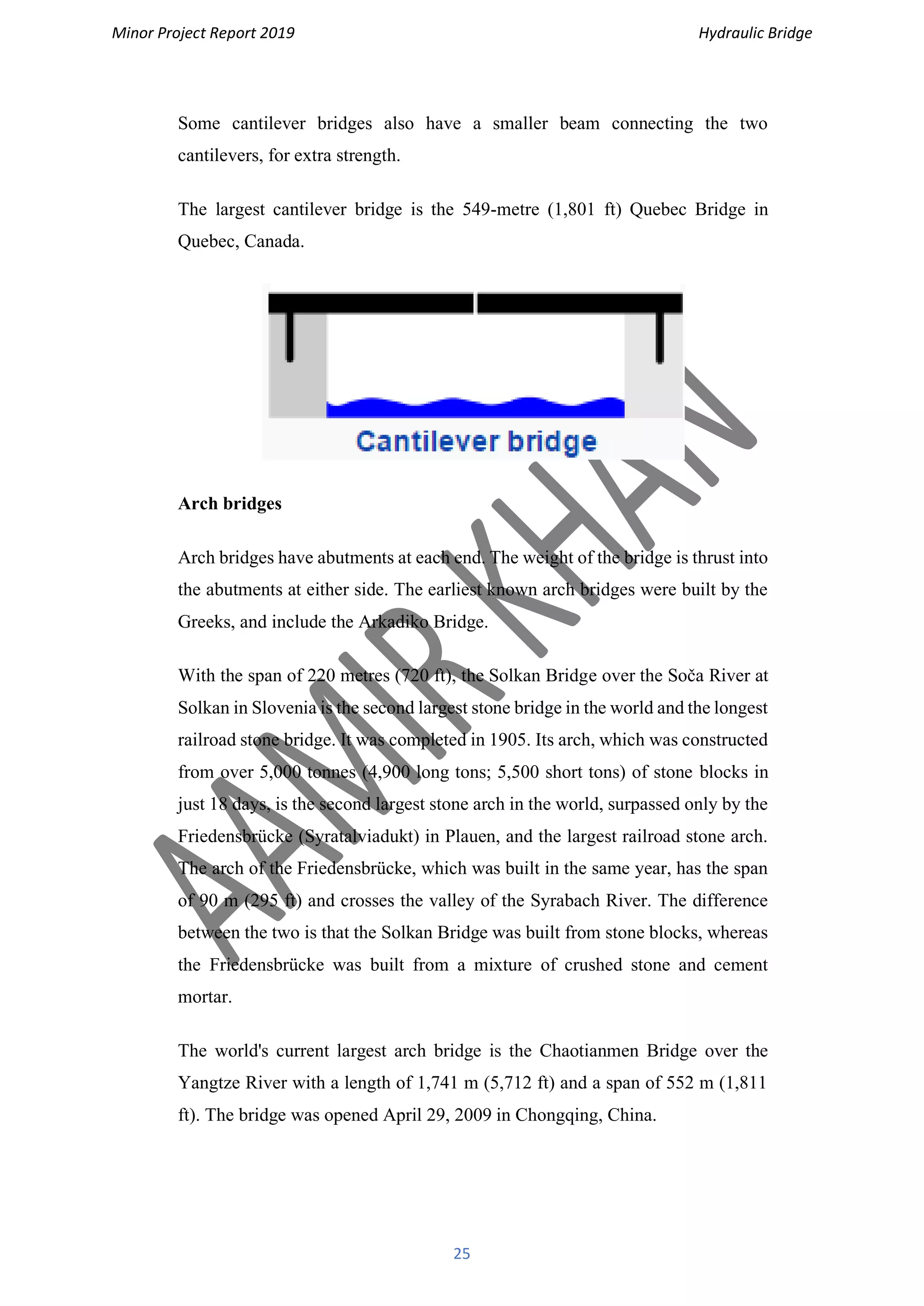Minor Project Report 2019 Hydraulic Bridge
25
Some cantilever bridges also have a smaller beam connecting the two
cantilevers, for extra strength.
The largest cantilever bridge is the 549-metre (1,801 ft) Quebec Bridge in
Quebec, Canada.
Arch bridges
Arch bridges have abutments at each end. The weight of the bridge is thrust into
the abutments at either side. The earliest known arch bridges were built by the
Greeks, and include the Arkadiko Bridge.
With the span of 220 metres (720 ft), the Solkan Bridge over the Soča River at
Solkan in Slovenia is the second largest stone bridge in the world and the longest
railroad stone bridge. It was completed in 1905. Its arch, which was constructed
from over 5,000 tonnes (4,900 long tons; 5,500 short tons) of stone blocks in
just 18 days, is the second largest stone arch in the world, surpassed only by the
Friedensbrücke (Syratalviadukt) in Plauen, and the largest railroad stone arch.
The arch of the Friedensbrücke, which was built in the same year, has the span
of 90 m (295 ft) and crosses the valley of the Syrabach River. The difference
between the two is that the Solkan Bridge was built from stone blocks, whereas
the Friedensbrücke was built from a mixture of crushed stone and cement
mortar.
The world's current largest arch bridge is the Chaotianmen Bridge over the
Yangtze River with a length of 1,741 m (5,712 ft) and a span of 552 m (1,811
ft). The bridge was opened April 29, 2009 in Chongqing, China.
 
