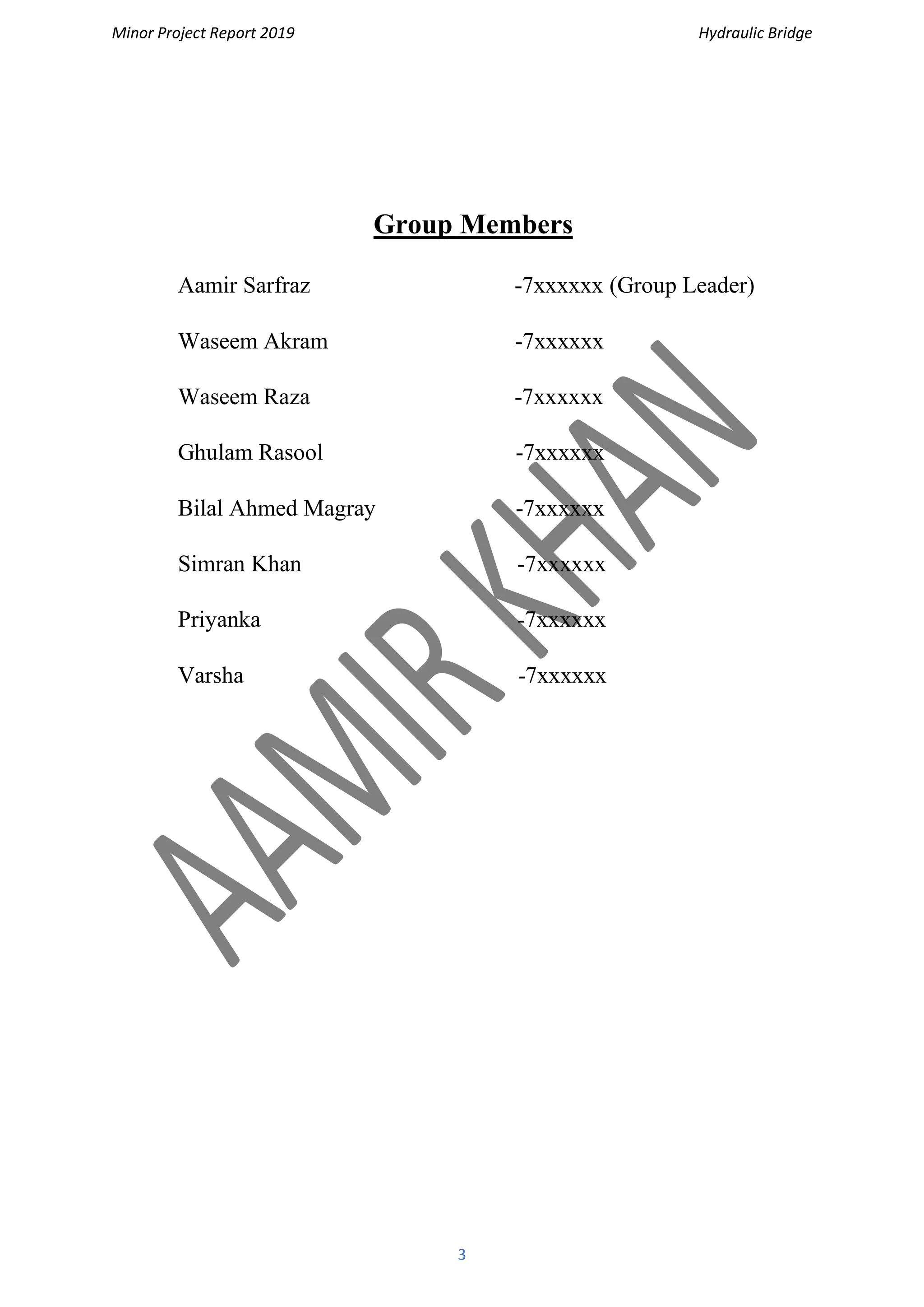 Minor Project Report 2019 Hydraulic Bridge
3
Group Members
Aamir Sarfraz -7xxxxxx (Group Leader)
Waseem Akram -7xxxxxx
Waseem Raza -7xxxxxx
Ghulam Rasool -7xxxxxx
Bilal Ahmed Magray -7xxxxxx
Simran Khan -7xxxxxx
Priyanka -7xxxxxx
Varsha -7xxxxxx
 