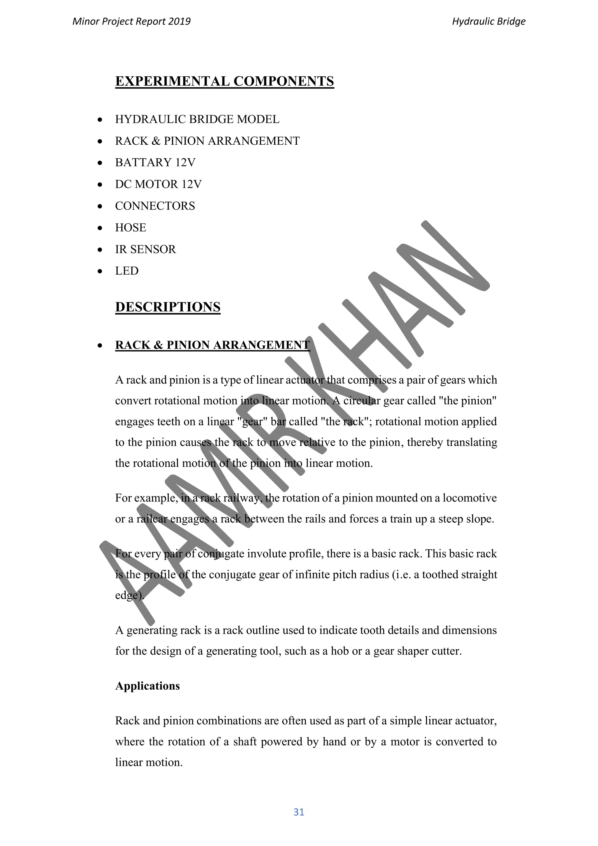 Minor Project Report 2019 Hydraulic Bridge
31
EXPERIMENTAL COMPONENTS
• HYDRAULIC BRIDGE MODEL
• RACK & PINION ARRANGEMENT
• BATTARY 12V
• DC MOTOR 12V
• CONNECTORS
• HOSE
• IR SENSOR
• LED
DESCRIPTIONS
• RACK & PINION ARRANGEMENT
A rack and pinion is a type of linear actuator that comprises a pair of gears which
convert rotational motion into linear motion. A circular gear called "the pinion"
engages teeth on a linear "gear" bar called "the rack"; rotational motion applied
to the pinion causes the rack to move relative to the pinion, thereby translating
the rotational motion of the pinion into linear motion.
For example, in a rack railway, the rotation of a pinion mounted on a locomotive
or a railcar engages a rack between the rails and forces a train up a steep slope.
For every pair of conjugate involute profile, there is a basic rack. This basic rack
is the profile of the conjugate gear of infinite pitch radius (i.e. a toothed straight
edge).
A generating rack is a rack outline used to indicate tooth details and dimensions
for the design of a generating tool, such as a hob or a gear shaper cutter.
Applications
Rack and pinion combinations are often used as part of a simple linear actuator,
where the rotation of a shaft powered by hand or by a motor is converted to
linear motion.
 
