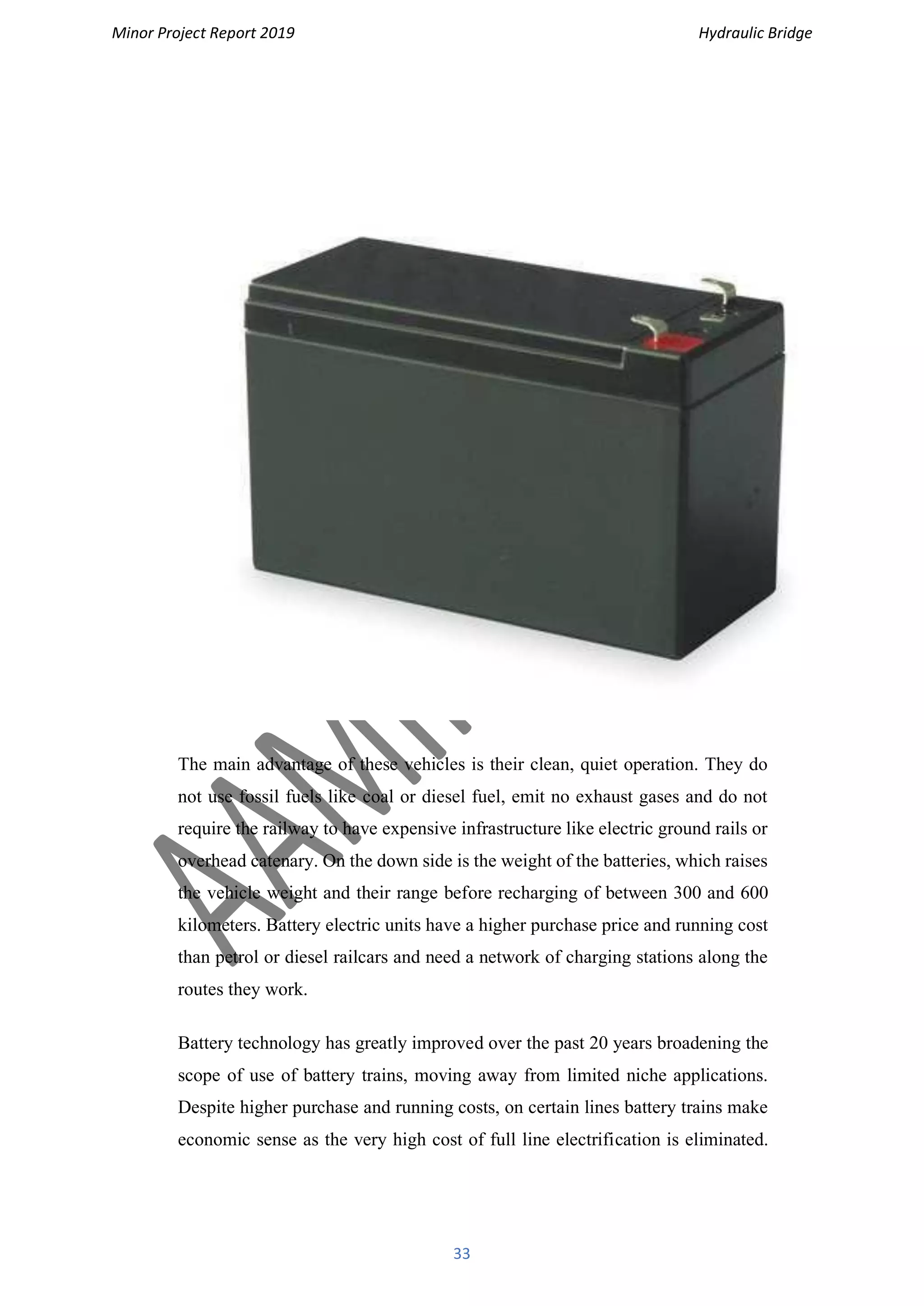 Minor Project Report 2019 Hydraulic Bridge
33
The main advantage of these vehicles is their clean, quiet operation. They do
not use fossil fuels like coal or diesel fuel, emit no exhaust gases and do not
require the railway to have expensive infrastructure like electric ground rails or
overhead catenary. On the down side is the weight of the batteries, which raises
the vehicle weight and their range before recharging of between 300 and 600
kilometers. Battery electric units have a higher purchase price and running cost
than petrol or diesel railcars and need a network of charging stations along the
routes they work.
Battery technology has greatly improved over the past 20 years broadening the
scope of use of battery trains, moving away from limited niche applications.
Despite higher purchase and running costs, on certain lines battery trains make
economic sense as the very high cost of full line electrification is eliminated.
 