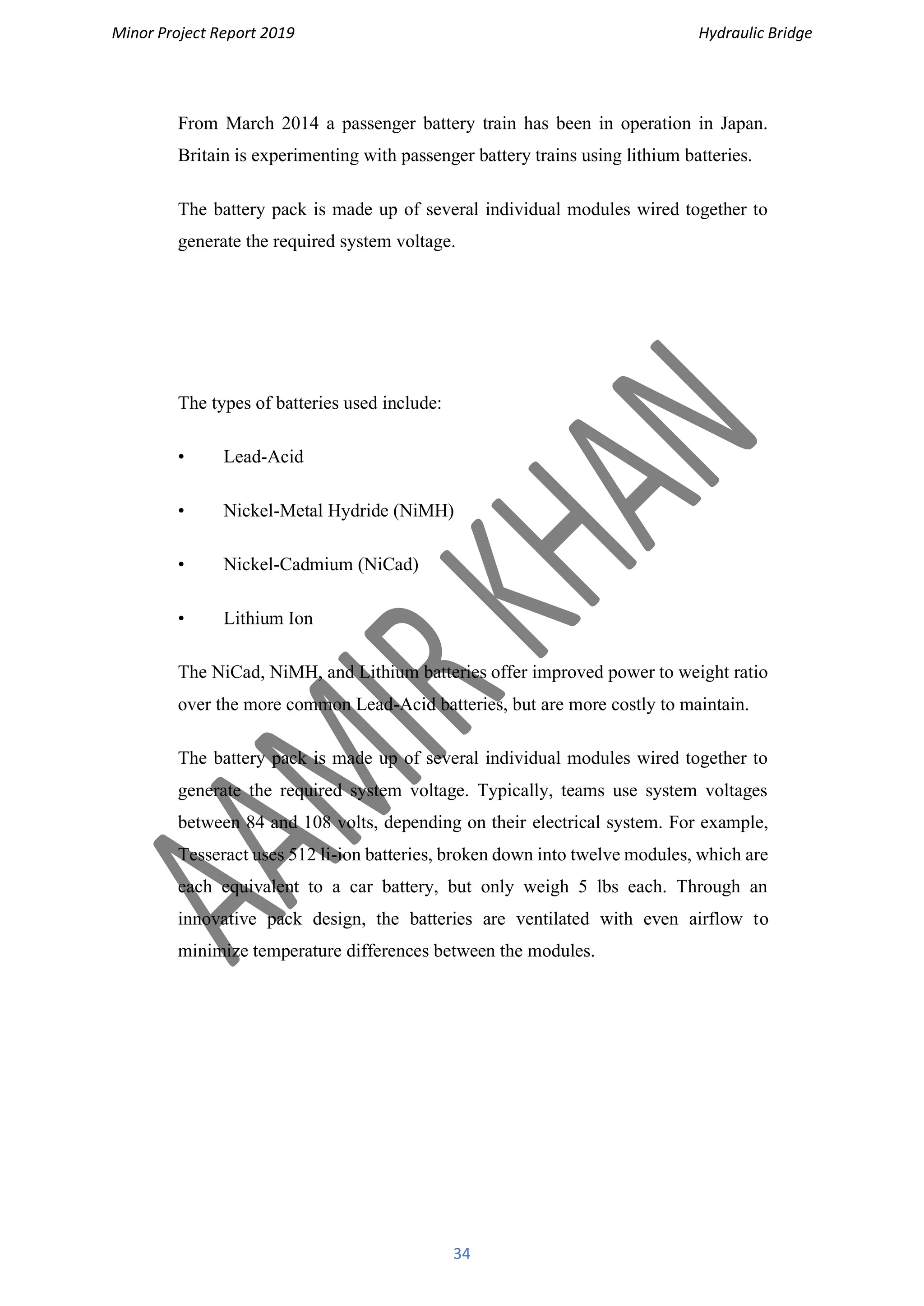 Minor Project Report 2019 Hydraulic Bridge
34
From March 2014 a passenger battery train has been in operation in Japan.
Britain is experimenting with passenger battery trains using lithium batteries.
The battery pack is made up of several individual modules wired together to
generate the required system voltage.
The types of batteries used include:
• Lead-Acid
• Nickel-Metal Hydride (NiMH)
• Nickel-Cadmium (NiCad)
• Lithium Ion
The NiCad, NiMH, and Lithium batteries offer improved power to weight ratio
over the more common Lead-Acid batteries, but are more costly to maintain.
The battery pack is made up of several individual modules wired together to
generate the required system voltage. Typically, teams use system voltages
between 84 and 108 volts, depending on their electrical system. For example,
Tesseract uses 512 li-ion batteries, broken down into twelve modules, which are
each equivalent to a car battery, but only weigh 5 lbs each. Through an
innovative pack design, the batteries are ventilated with even airflow to
minimize temperature differences between the modules.
 