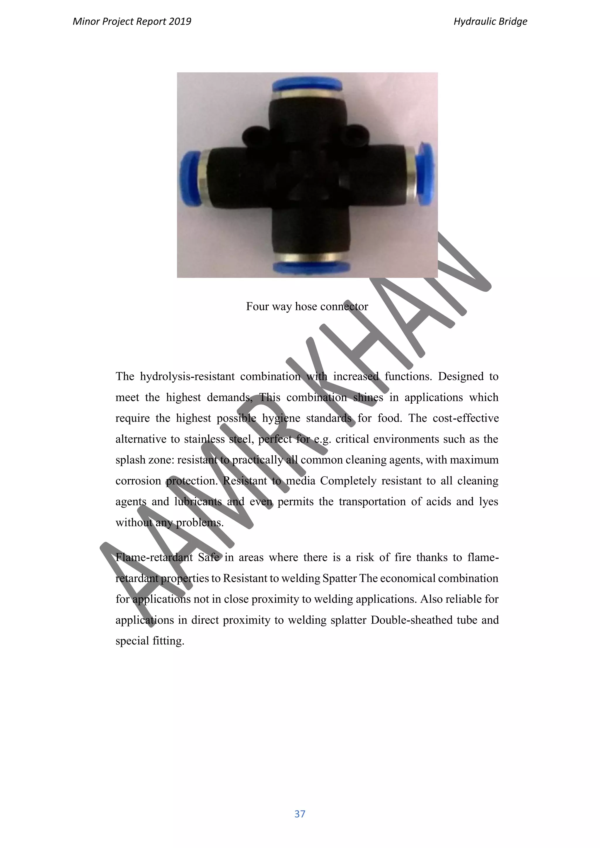 Minor Project Report 2019 Hydraulic Bridge
37
Four way hose connector
The hydrolysis-resistant combination with increased functions. Designed to
meet the highest demands, This combination shines in applications which
require the highest possible hygiene standards for food. The cost-effective
alternative to stainless steel, perfect for e.g. critical environments such as the
splash zone: resistant to practically all common cleaning agents, with maximum
corrosion protection. Resistant to media Completely resistant to all cleaning
agents and lubricants and even permits the transportation of acids and lyes
without any problems.
Flame-retardant Safe in areas where there is a risk of fire thanks to flame-
retardant properties to Resistant to welding Spatter The economical combination
for applications not in close proximity to welding applications. Also reliable for
applications in direct proximity to welding splatter Double-sheathed tube and
special fitting.
 