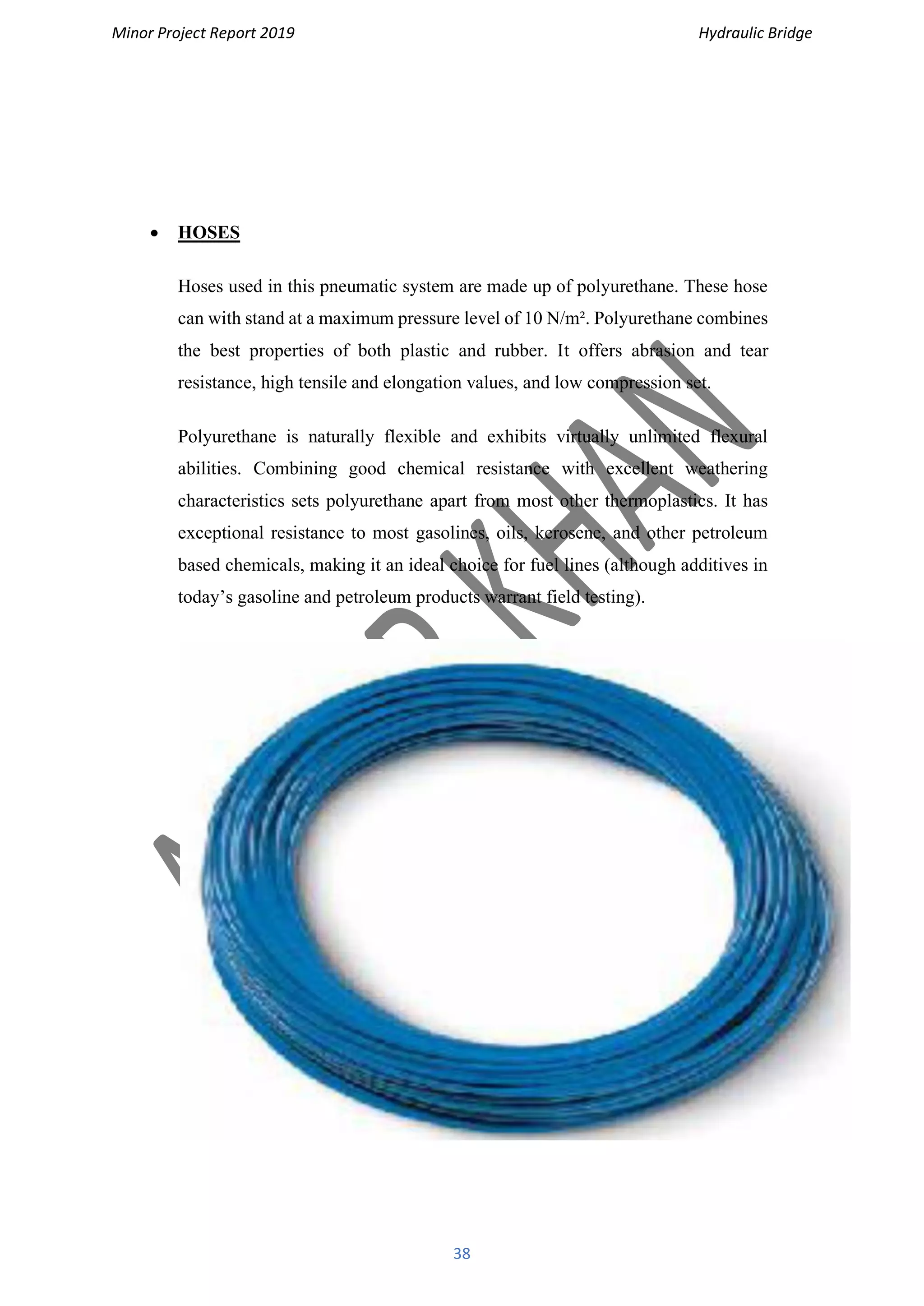 Minor Project Report 2019 Hydraulic Bridge
38
• HOSES
Hoses used in this pneumatic system are made up of polyurethane. These hose
can with stand at a maximum pressure level of 10 N/m². Polyurethane combines
the best properties of both plastic and rubber. It offers abrasion and tear
resistance, high tensile and elongation values, and low compression set.
Polyurethane is naturally flexible and exhibits virtually unlimited flexural
abilities. Combining good chemical resistance with excellent weathering
characteristics sets polyurethane apart from most other thermoplastics. It has
exceptional resistance to most gasolines, oils, kerosene, and other petroleum
based chemicals, making it an ideal choice for fuel lines (although additives in
today’s gasoline and petroleum products warrant field testing).
 