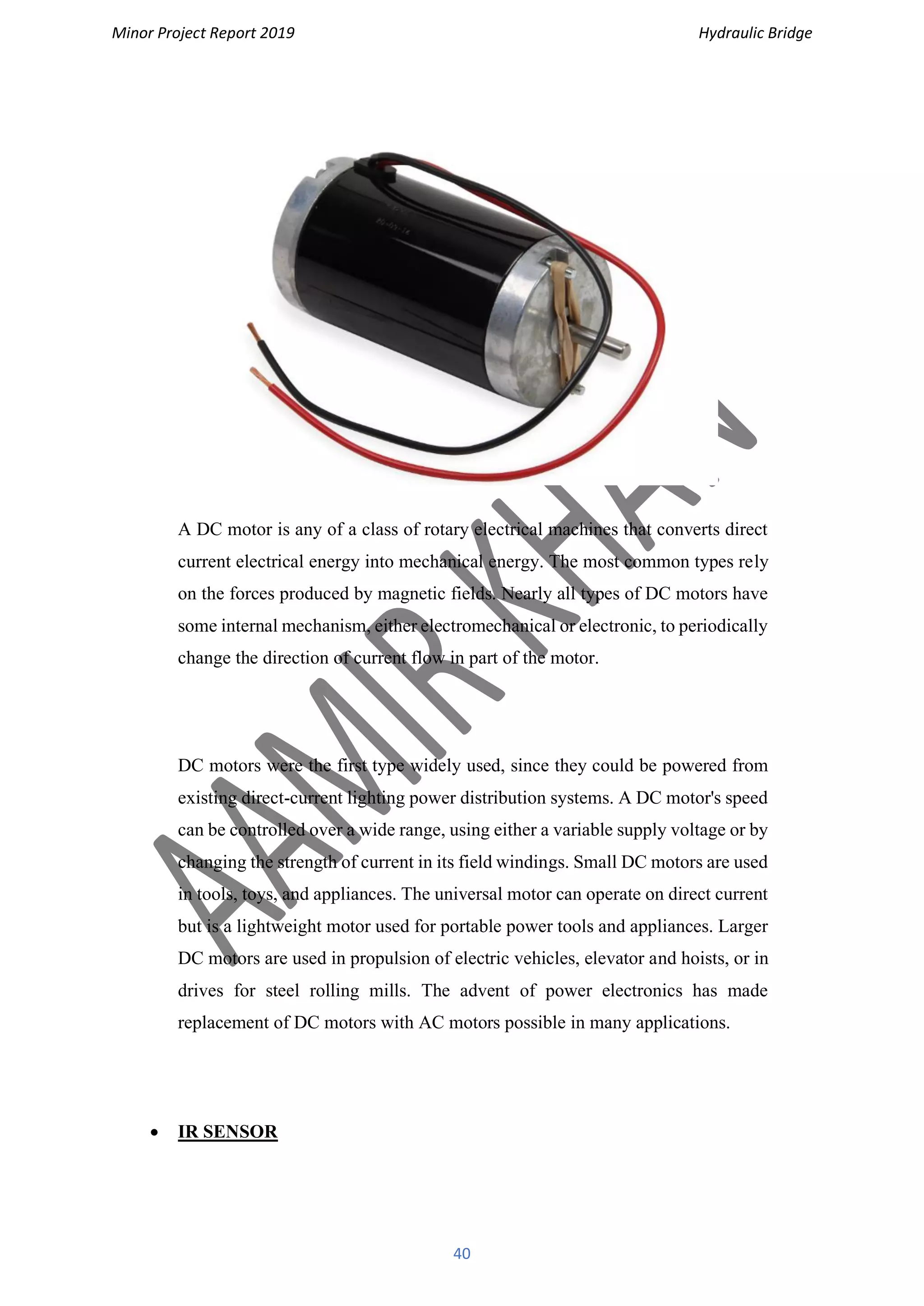 Minor Project Report 2019 Hydraulic Bridge
40
A DC motor is any of a class of rotary electrical machines that converts direct
current electrical energy into mechanical energy. The most common types rely
on the forces produced by magnetic fields. Nearly all types of DC motors have
some internal mechanism, either electromechanical or electronic, to periodically
change the direction of current flow in part of the motor.
DC motors were the first type widely used, since they could be powered from
existing direct-current lighting power distribution systems. A DC motor's speed
can be controlled over a wide range, using either a variable supply voltage or by
changing the strength of current in its field windings. Small DC motors are used
in tools, toys, and appliances. The universal motor can operate on direct current
but is a lightweight motor used for portable power tools and appliances. Larger
DC motors are used in propulsion of electric vehicles, elevator and hoists, or in
drives for steel rolling mills. The advent of power electronics has made
replacement of DC motors with AC motors possible in many applications.
• IR SENSOR
 