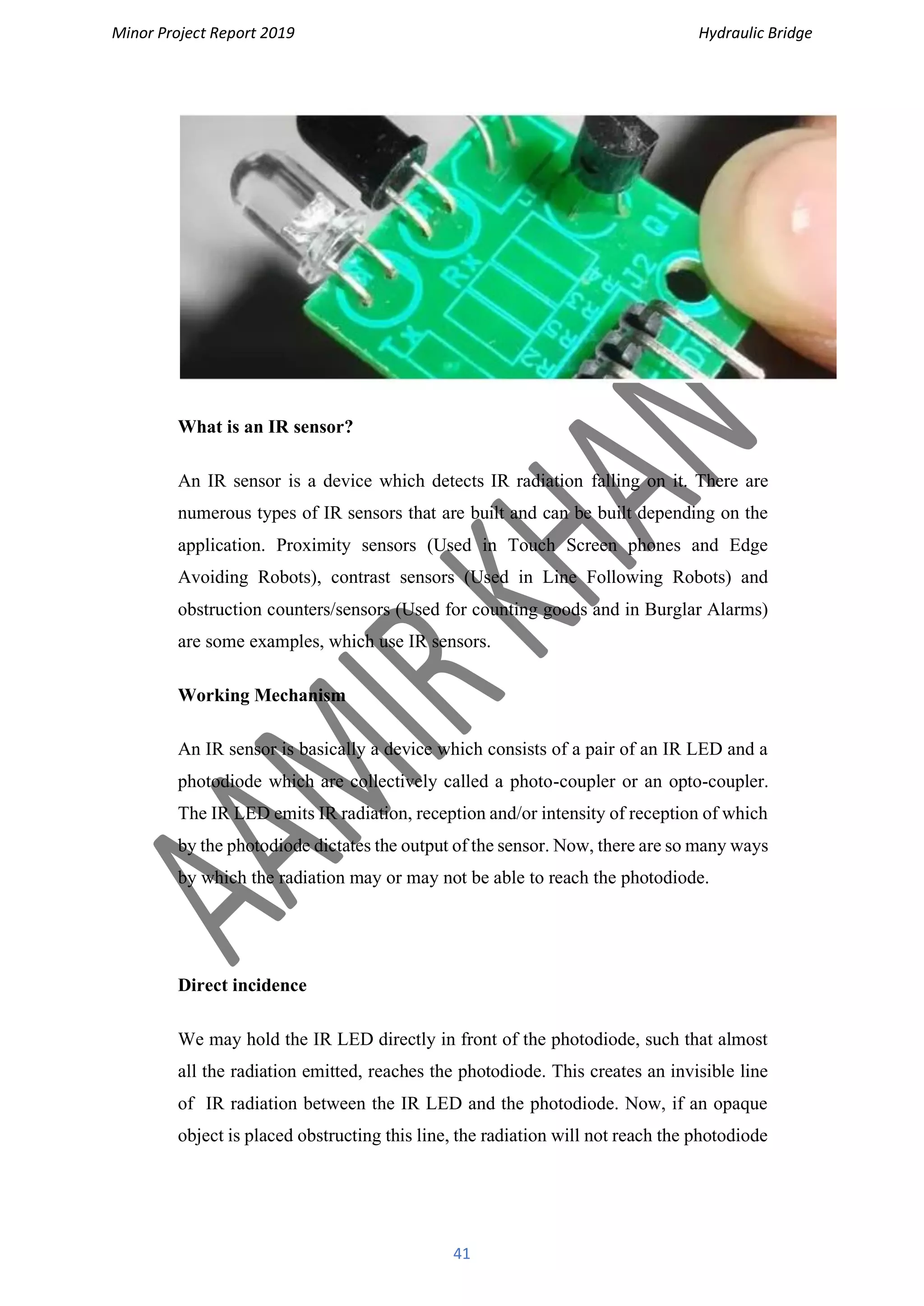 Minor Project Report 2019 Hydraulic Bridge
41
What is an IR sensor?
An IR sensor is a device which detects IR radiation falling on it. There are
numerous types of IR sensors that are built and can be built depending on the
application. Proximity sensors (Used in Touch Screen phones and Edge
Avoiding Robots), contrast sensors (Used in Line Following Robots) and
obstruction counters/sensors (Used for counting goods and in Burglar Alarms)
are some examples, which use IR sensors.
Working Mechanism
An IR sensor is basically a device which consists of a pair of an IR LED and a
photodiode which are collectively called a photo-coupler or an opto-coupler.
The IR LED emits IR radiation, reception and/or intensity of reception of which
by the photodiode dictates the output of the sensor. Now, there are so many ways
by which the radiation may or may not be able to reach the photodiode.
Direct incidence
We may hold the IR LED directly in front of the photodiode, such that almost
all the radiation emitted, reaches the photodiode. This creates an invisible line
of IR radiation between the IR LED and the photodiode. Now, if an opaque
object is placed obstructing this line, the radiation will not reach the photodiode
 