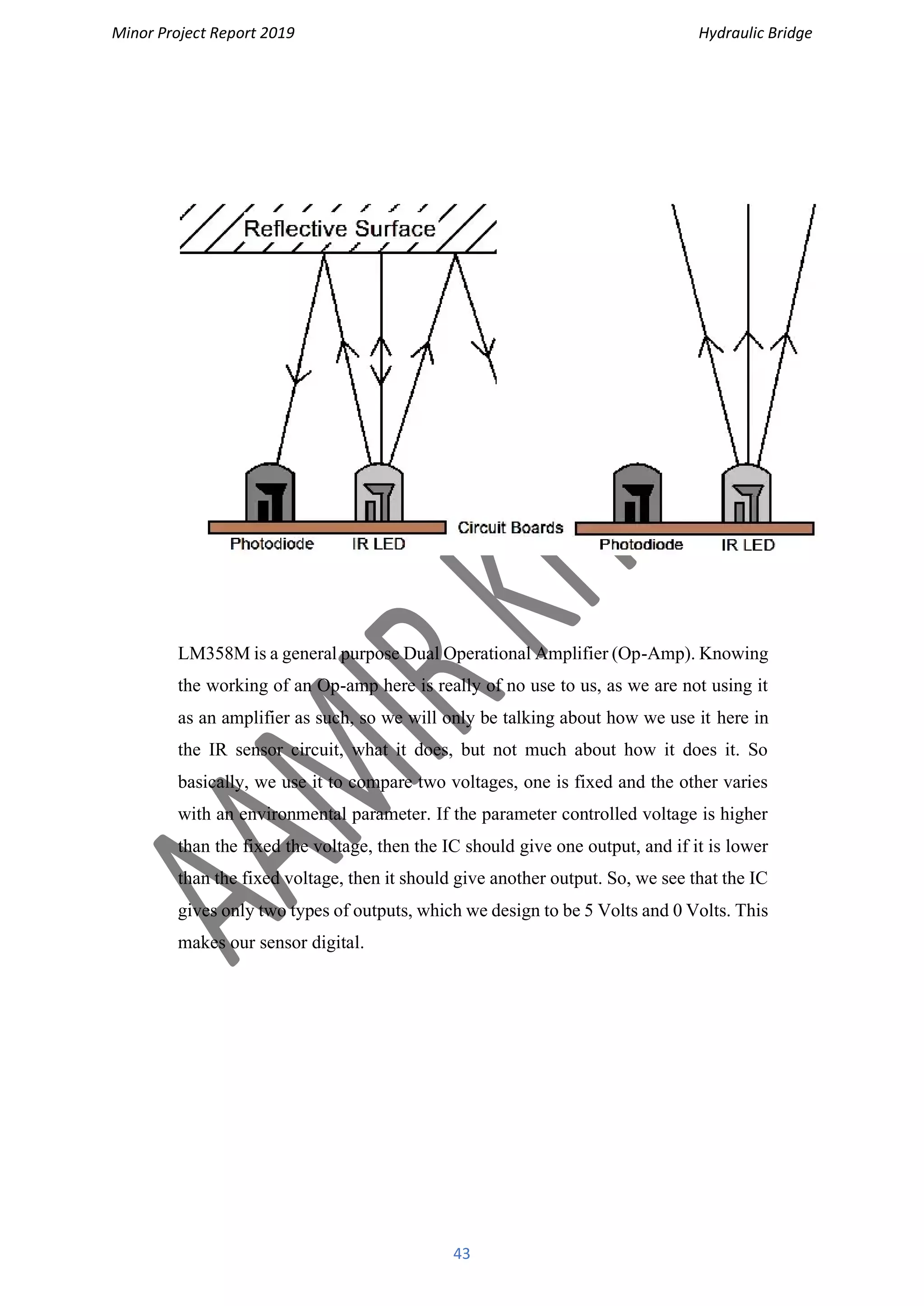 Minor Project Report 2019 Hydraulic Bridge
43
LM358M is a general purpose Dual Operational Amplifier (Op-Amp). Knowing
the working of an Op-amp here is really of no use to us, as we are not using it
as an amplifier as such, so we will only be talking about how we use it here in
the IR sensor circuit, what it does, but not much about how it does it. So
basically, we use it to compare two voltages, one is fixed and the other varies
with an environmental parameter. If the parameter controlled voltage is higher
than the fixed the voltage, then the IC should give one output, and if it is lower
than the fixed voltage, then it should give another output. So, we see that the IC
gives only two types of outputs, which we design to be 5 Volts and 0 Volts. This
makes our sensor digital.
 