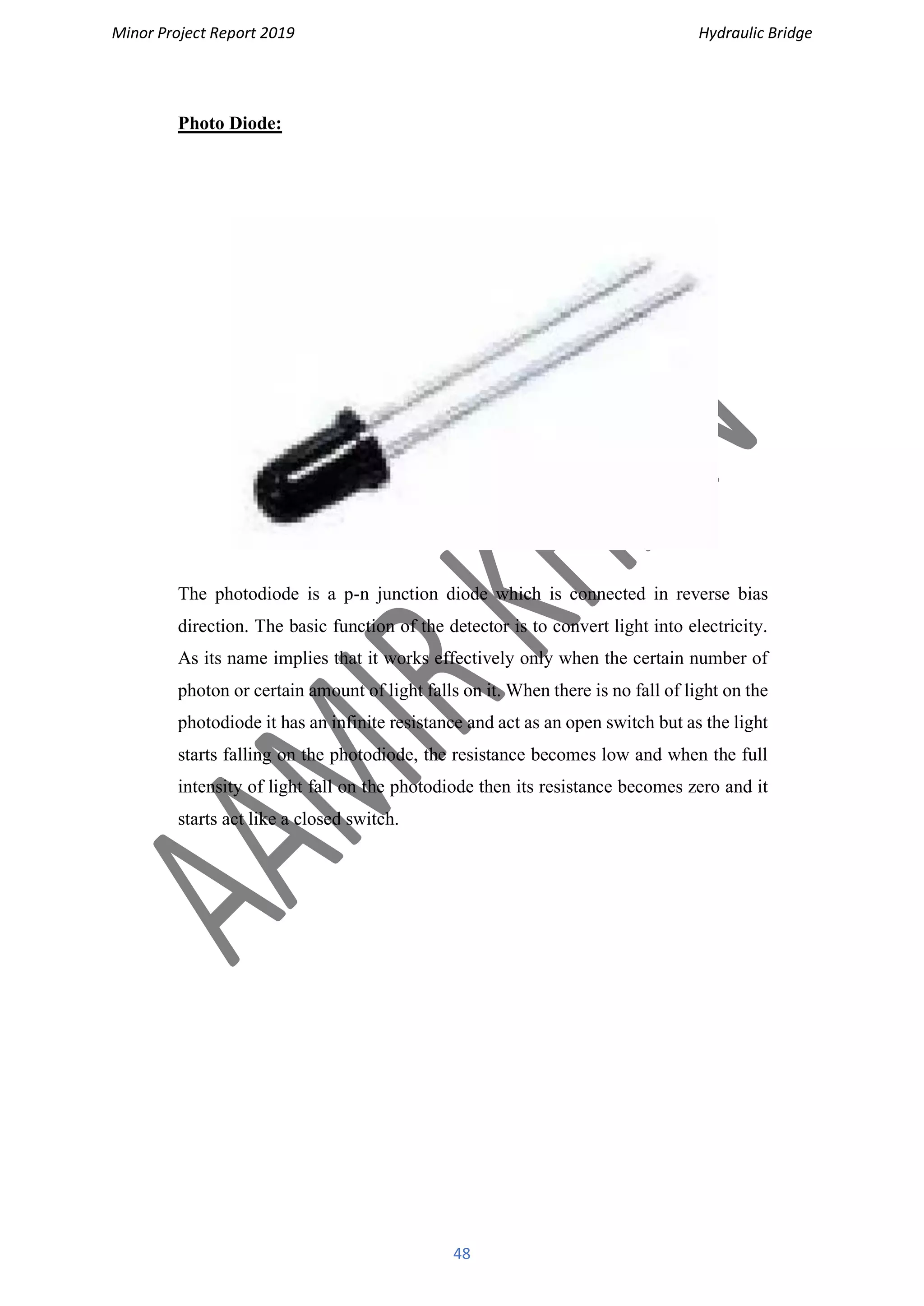 Minor Project Report 2019 Hydraulic Bridge
48
Photo Diode:
The photodiode is a p-n junction diode which is connected in reverse bias
direction. The basic function of the detector is to convert light into electricity.
As its name implies that it works effectively only when the certain number of
photon or certain amount of light falls on it. When there is no fall of light on the
photodiode it has an infinite resistance and act as an open switch but as the light
starts falling on the photodiode, the resistance becomes low and when the full
intensity of light fall on the photodiode then its resistance becomes zero and it
starts act like a closed switch.
 