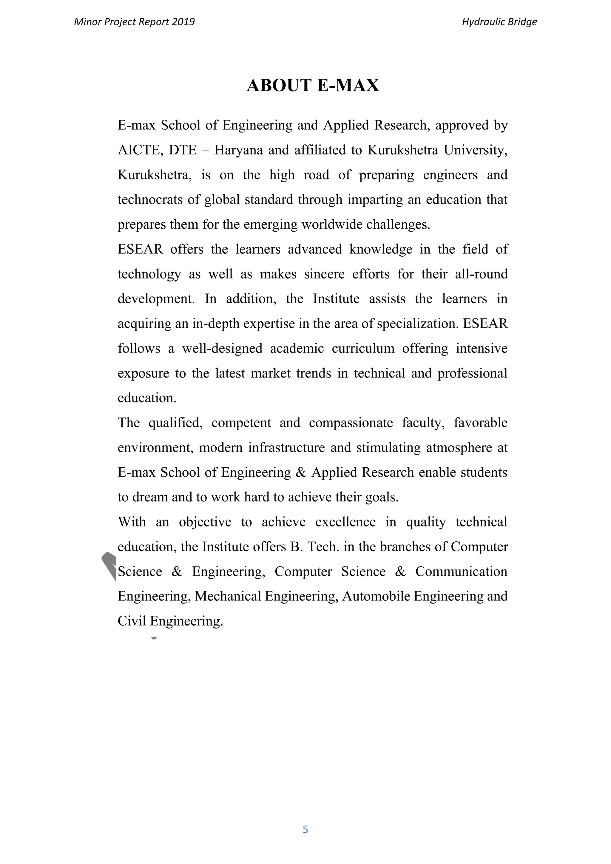 Minor Project Report 2019 Hydraulic Bridge
5
ABOUT E-MAX
E-max School of Engineering and Applied Research, approved by
AICTE, DTE – Haryana and affiliated to Kurukshetra University,
Kurukshetra, is on the high road of preparing engineers and
technocrats of global standard through imparting an education that
prepares them for the emerging worldwide challenges.
ESEAR offers the learners advanced knowledge in the field of
technology as well as makes sincere efforts for their all-round
development. In addition, the Institute assists the learners in
acquiring an in-depth expertise in the area of specialization. ESEAR
follows a well-designed academic curriculum offering intensive
exposure to the latest market trends in technical and professional
education.
The qualified, competent and compassionate faculty, favorable
environment, modern infrastructure and stimulating atmosphere at
E-max School of Engineering & Applied Research enable students
to dream and to work hard to achieve their goals.
With an objective to achieve excellence in quality technical
education, the Institute offers B. Tech. in the branches of Computer
Science & Engineering, Computer Science & Communication
Engineering, Mechanical Engineering, Automobile Engineering and
Civil Engineering.
 