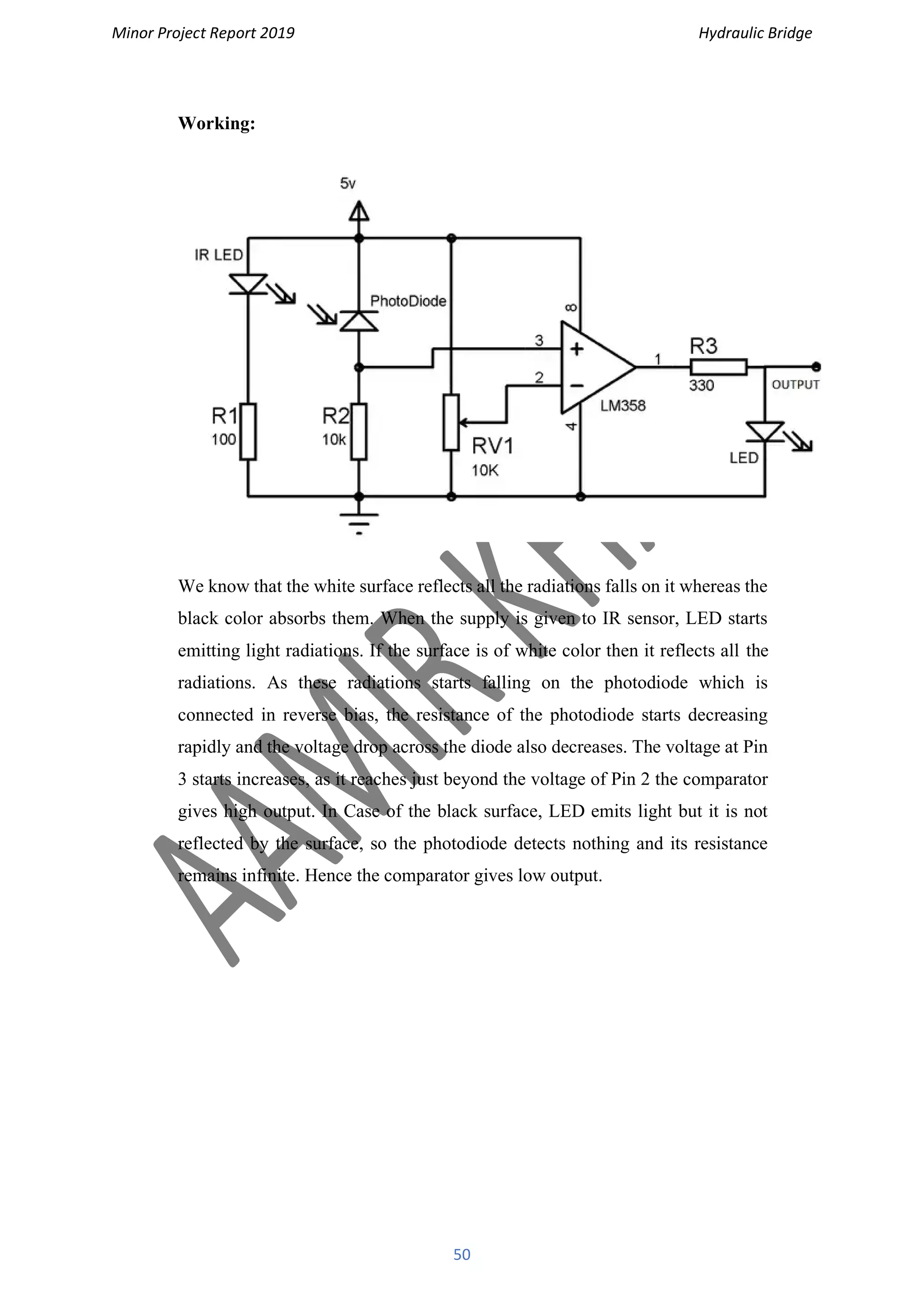Minor Project Report 2019 Hydraulic Bridge
50
Working:
We know that the white surface reflects all the radiations falls on it whereas the
black color absorbs them. When the supply is given to IR sensor, LED starts
emitting light radiations. If the surface is of white color then it reflects all the
radiations. As these radiations starts falling on the photodiode which is
connected in reverse bias, the resistance of the photodiode starts decreasing
rapidly and the voltage drop across the diode also decreases. The voltage at Pin
3 starts increases, as it reaches just beyond the voltage of Pin 2 the comparator
gives high output. In Case of the black surface, LED emits light but it is not
reflected by the surface, so the photodiode detects nothing and its resistance
remains infinite. Hence the comparator gives low output.
 