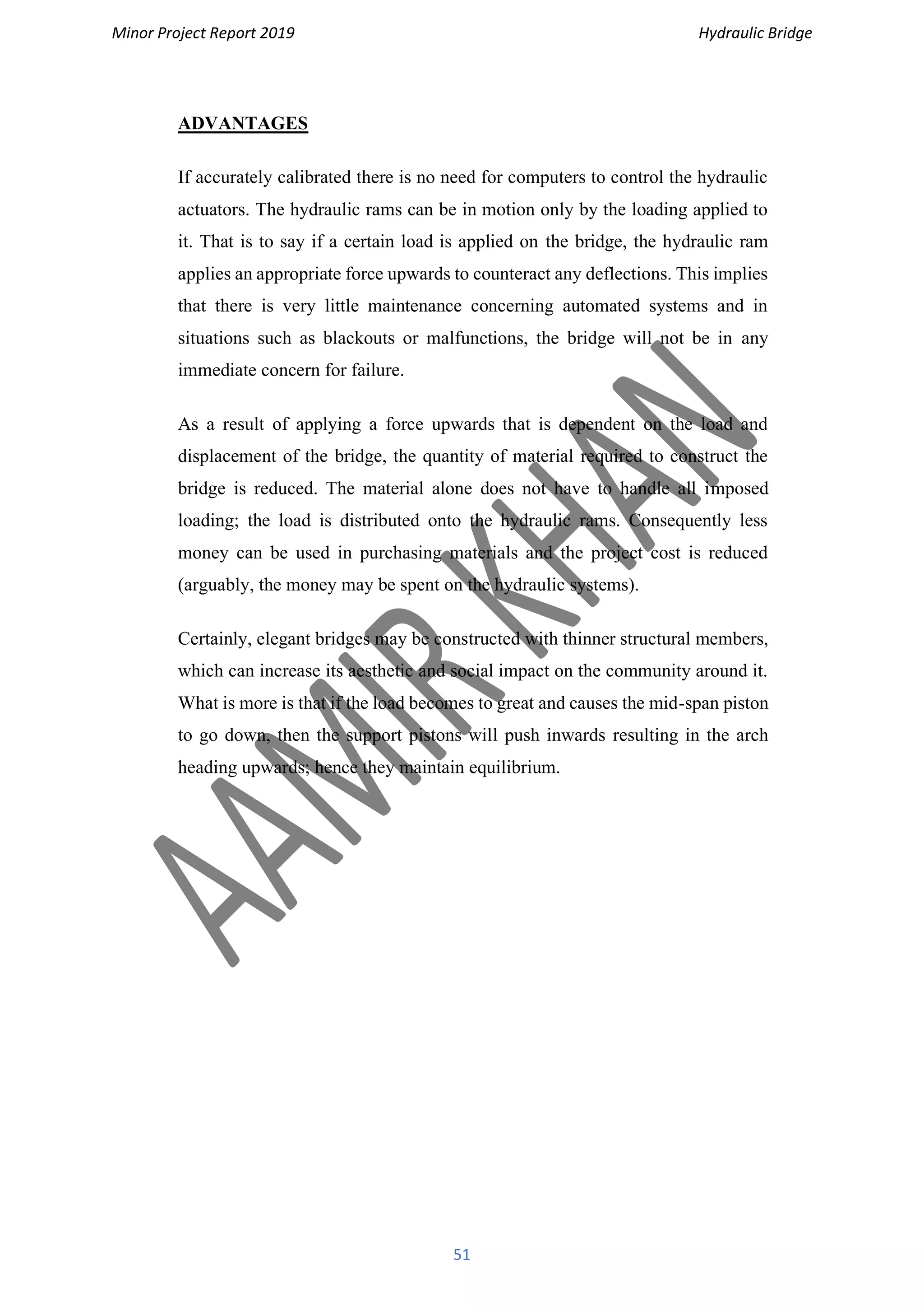 Minor Project Report 2019 Hydraulic Bridge
51
ADVANTAGES
If accurately calibrated there is no need for computers to control the hydraulic
actuators. The hydraulic rams can be in motion only by the loading applied to
it. That is to say if a certain load is applied on the bridge, the hydraulic ram
applies an appropriate force upwards to counteract any deflections. This implies
that there is very little maintenance concerning automated systems and in
situations such as blackouts or malfunctions, the bridge will not be in any
immediate concern for failure.
As a result of applying a force upwards that is dependent on the load and
displacement of the bridge, the quantity of material required to construct the
bridge is reduced. The material alone does not have to handle all imposed
loading; the load is distributed onto the hydraulic rams. Consequently less
money can be used in purchasing materials and the project cost is reduced
(arguably, the money may be spent on the hydraulic systems).
Certainly, elegant bridges may be constructed with thinner structural members,
which can increase its aesthetic and social impact on the community around it.
What is more is that if the load becomes to great and causes the mid-span piston
to go down, then the support pistons will push inwards resulting in the arch
heading upwards; hence they maintain equilibrium.
 