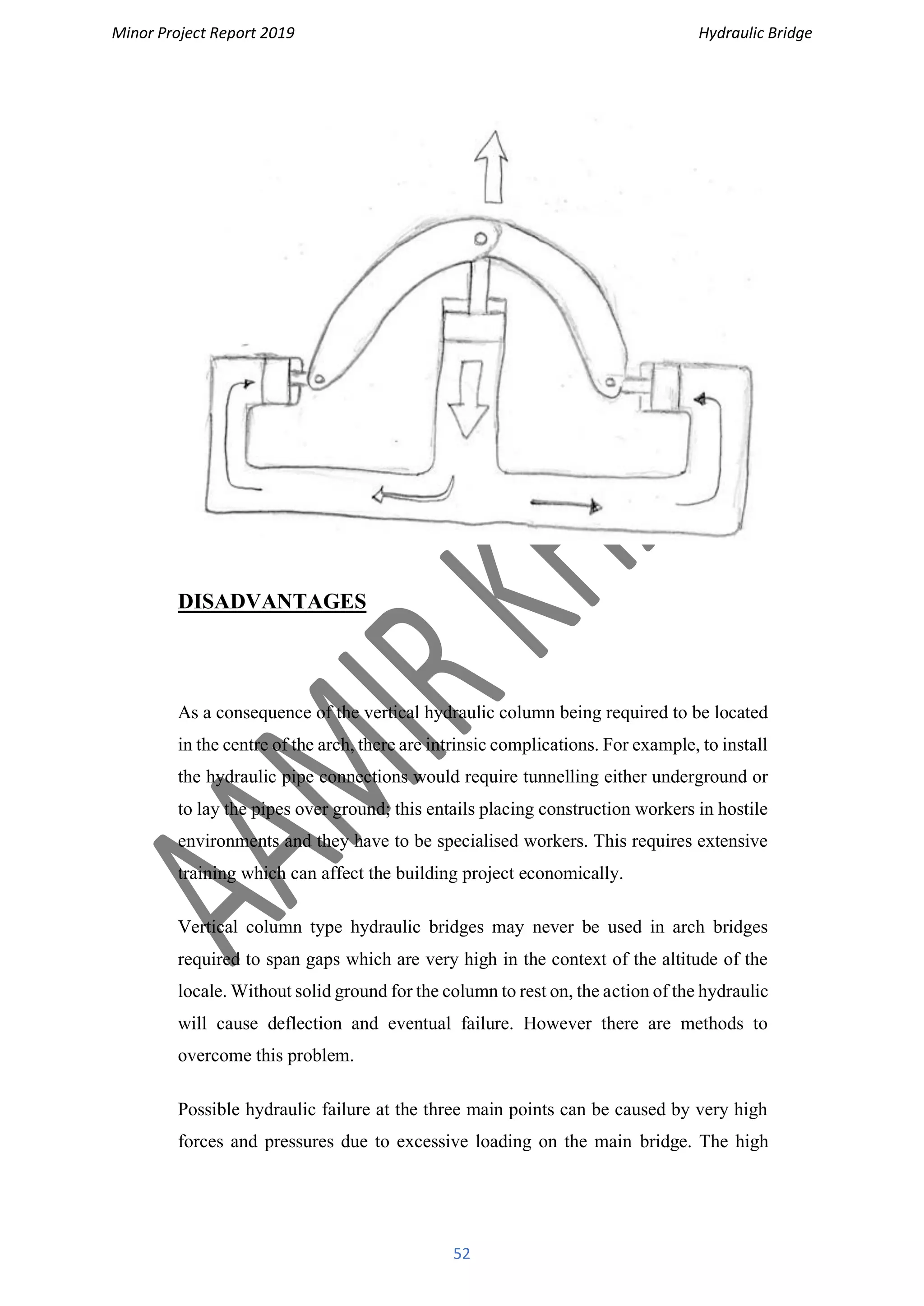 Minor Project Report 2019 Hydraulic Bridge
52
DISADVANTAGES
As a consequence of the vertical hydraulic column being required to be located
in the centre of the arch, there are intrinsic complications. For example, to install
the hydraulic pipe connections would require tunnelling either underground or
to lay the pipes over ground; this entails placing construction workers in hostile
environments and they have to be specialised workers. This requires extensive
training which can affect the building project economically.
Vertical column type hydraulic bridges may never be used in arch bridges
required to span gaps which are very high in the context of the altitude of the
locale. Without solid ground for the column to rest on, the action of the hydraulic
will cause deflection and eventual failure. However there are methods to
overcome this problem.
Possible hydraulic failure at the three main points can be caused by very high
forces and pressures due to excessive loading on the main bridge. The high
 
