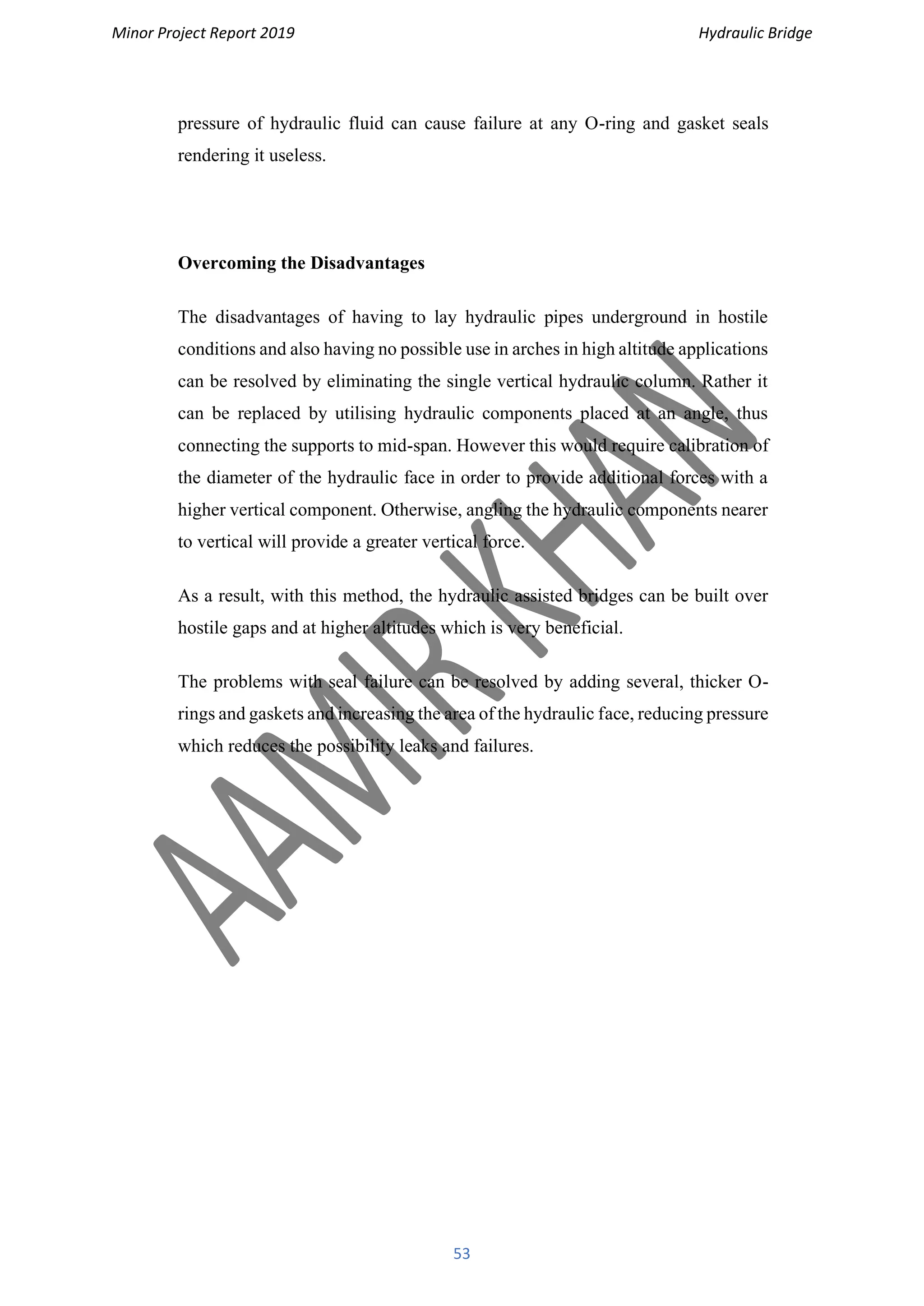 Minor Project Report 2019 Hydraulic Bridge
53
pressure of hydraulic fluid can cause failure at any O-ring and gasket seals
rendering it useless.
Overcoming the Disadvantages
The disadvantages of having to lay hydraulic pipes underground in hostile
conditions and also having no possible use in arches in high altitude applications
can be resolved by eliminating the single vertical hydraulic column. Rather it
can be replaced by utilising hydraulic components placed at an angle, thus
connecting the supports to mid-span. However this would require calibration of
the diameter of the hydraulic face in order to provide additional forces with a
higher vertical component. Otherwise, angling the hydraulic components nearer
to vertical will provide a greater vertical force.
As a result, with this method, the hydraulic assisted bridges can be built over
hostile gaps and at higher altitudes which is very beneficial.
The problems with seal failure can be resolved by adding several, thicker O-
rings and gaskets and increasing the area of the hydraulic face, reducing pressure
which reduces the possibility leaks and failures.
 
