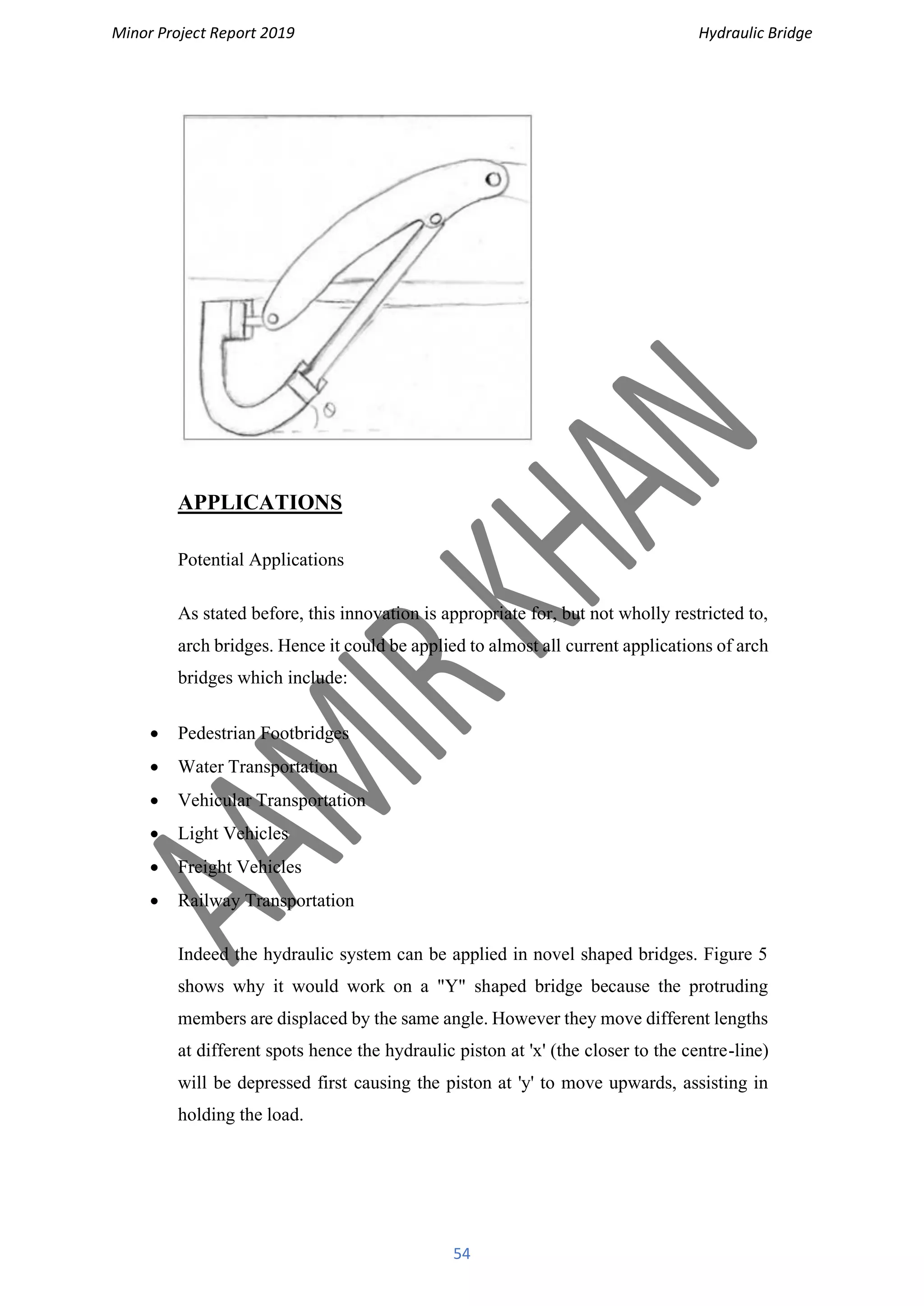 Minor Project Report 2019 Hydraulic Bridge
54
APPLICATIONS
Potential Applications
As stated before, this innovation is appropriate for, but not wholly restricted to,
arch bridges. Hence it could be applied to almost all current applications of arch
bridges which include:
• Pedestrian Footbridges
• Water Transportation
• Vehicular Transportation
• Light Vehicles
• Freight Vehicles
• Railway Transportation
Indeed the hydraulic system can be applied in novel shaped bridges. Figure 5
shows why it would work on a "Y" shaped bridge because the protruding
members are displaced by the same angle. However they move different lengths
at different spots hence the hydraulic piston at 'x' (the closer to the centre-line)
will be depressed first causing the piston at 'y' to move upwards, assisting in
holding the load.
 