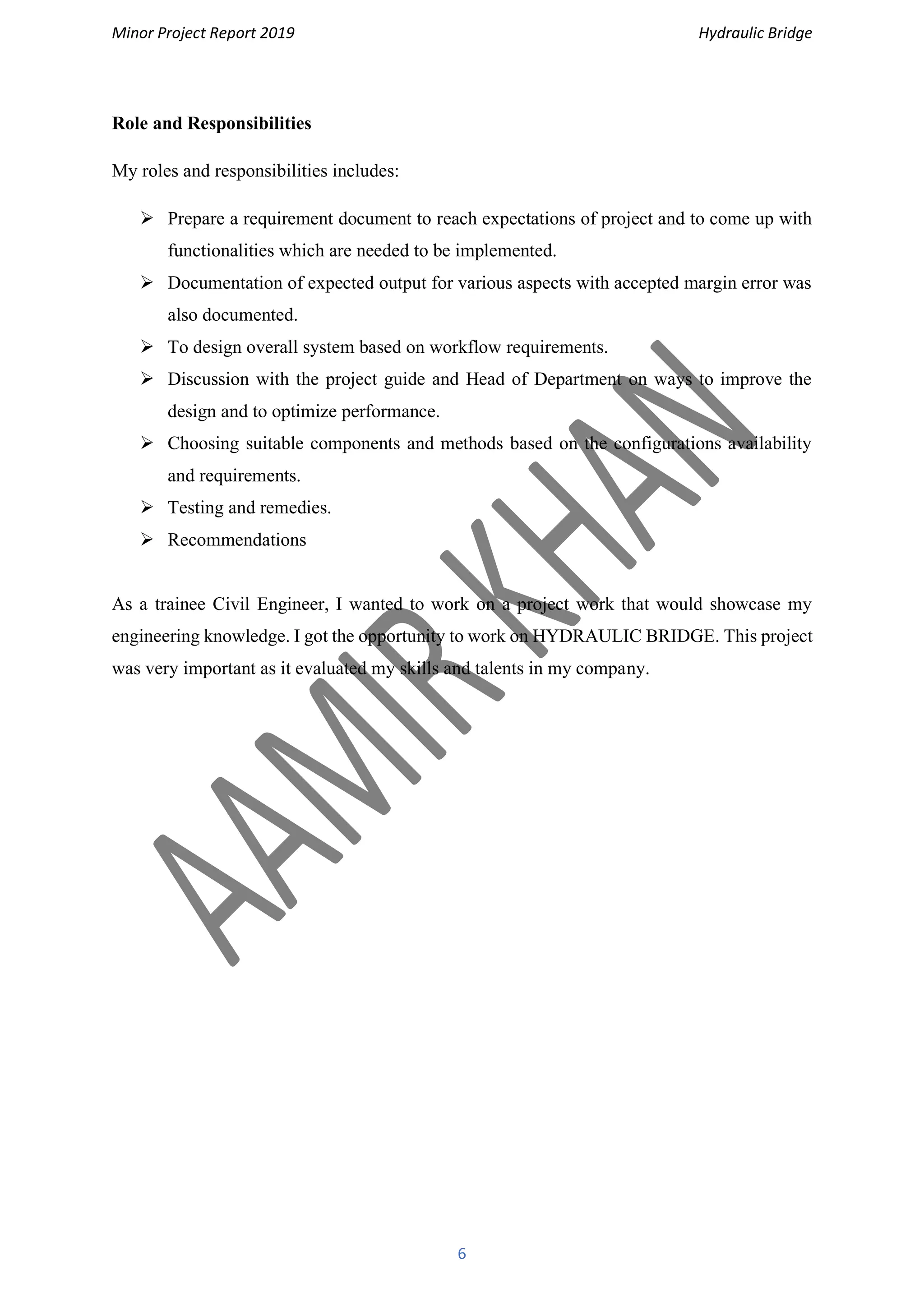 Minor Project Report 2019 Hydraulic Bridge
6
Role and Responsibilities
My roles and responsibilities includes:
➢ Prepare a requirement document to reach expectations of project and to come up with
functionalities which are needed to be implemented.
➢ Documentation of expected output for various aspects with accepted margin error was
also documented.
➢ To design overall system based on workflow requirements.
➢ Discussion with the project guide and Head of Department on ways to improve the
design and to optimize performance.
➢ Choosing suitable components and methods based on the configurations availability
and requirements.
➢ Testing and remedies.
➢ Recommendations
As a trainee Civil Engineer, I wanted to work on a project work that would showcase my
engineering knowledge. I got the opportunity to work on HYDRAULIC BRIDGE. This project
was very important as it evaluated my skills and talents in my company.
 